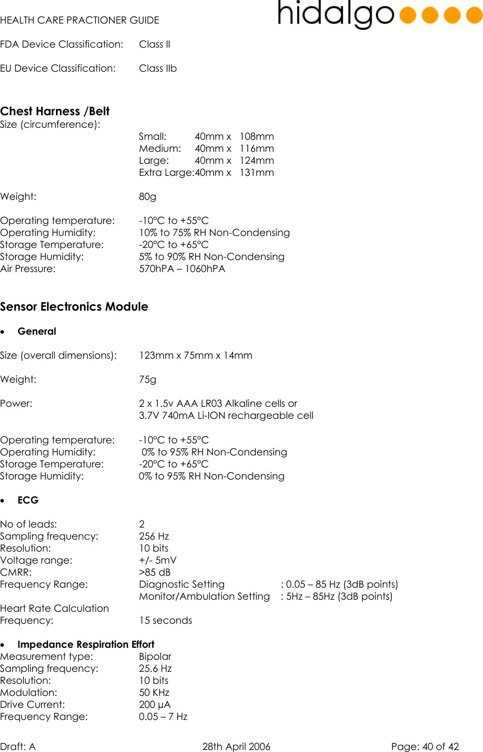   HEALTH CARE PRACTIONER GUIDE  Draft: A   28th April 2006   Page: 40 of 42 FDA Device Classification:  Class II EU Device Classification:  Class IIb   Chest Harness /Belt Size (circumference): Small:     40mm x   108mm            Medium:   40mm x   116mm           Large:   40mm x   124mm      Extra Large:40mm x   131mm  Weight:    80g    Operating temperature:  -10°C to +55°C  Operating Humidity:    10% to 75% RH Non-Condensing Storage Temperature:    -20°C to +65°C Storage Humidity:    5% to 90% RH Non-Condensing Air Pressure:      570hPA – 1060hPA   Sensor Electronics Module  •  General  Size (overall dimensions):  123mm x 75mm x 14mm    Weight:    75g   Power:        2 x 1.5v AAA LR03 Alkaline cells or       3.7V 740mA Li-ION rechargeable cell  Operating temperature:  -10°C to +55°C  Operating Humidity:     0% to 95% RH Non-Condensing Storage Temperature:    -20°C to +65°C Storage Humidity:    0% to 95% RH Non-Condensing  •  ECG   No of leads:      2 Sampling frequency:    256 Hz Resolution:    10 bits Voltage range:      +/- 5mV CMRR:    &gt;85 dB Frequency Range:    Diagnostic Setting     : 0.05 – 85 Hz (3dB points)           Monitor/Ambulation Setting   : 5Hz – 85Hz (3dB points) Heart Rate Calculation  Frequency:    15 seconds  •  Impedance Respiration Effort Measurement type:    Bipolar Sampling frequency:    25.6 Hz Resolution:    10 bits Modulation:     50 KHz Drive Current:      200 µA  Frequency Range:    0.05 – 7 Hz 