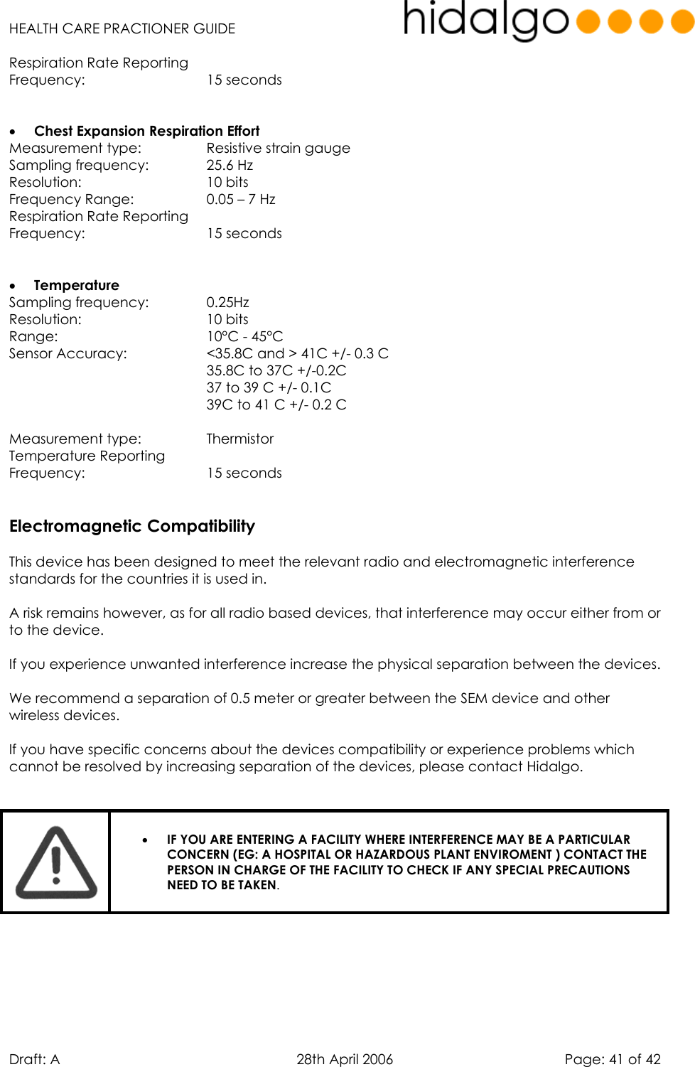   HEALTH CARE PRACTIONER GUIDE  Draft: A   28th April 2006   Page: 41 of 42 Respiration Rate Reporting  Frequency:    15 seconds   •  Chest Expansion Respiration Effort Measurement type:    Resistive strain gauge Sampling frequency:    25.6 Hz Resolution:    10 bits Frequency Range:    0.05 – 7 Hz Respiration Rate Reporting  Frequency:    15 seconds   •  Temperature Sampling frequency:    0.25Hz Resolution:    10 bits Range:    10°C - 45°C Sensor Accuracy:     &lt;35.8C and &gt; 41C +/- 0.3 C 35.8C to 37C +/-0.2C 37 to 39 C +/- 0.1C 39C to 41 C +/- 0.2 C  Measurement type:    Thermistor Temperature Reporting  Frequency:    15 seconds   Electromagnetic Compatibility  This device has been designed to meet the relevant radio and electromagnetic interference standards for the countries it is used in.  A risk remains however, as for all radio based devices, that interference may occur either from or to the device.  If you experience unwanted interference increase the physical separation between the devices.  We recommend a separation of 0.5 meter or greater between the SEM device and other wireless devices.  If you have specific concerns about the devices compatibility or experience problems which cannot be resolved by increasing separation of the devices, please contact Hidalgo.    •  IF YOU ARE ENTERING A FACILITY WHERE INTERFERENCE MAY BE A PARTICULAR CONCERN (EG: A HOSPITAL OR HAZARDOUS PLANT ENVIROMENT ) CONTACT THE PERSON IN CHARGE OF THE FACILITY TO CHECK IF ANY SPECIAL PRECAUTIONS NEED TO BE TAKEN.     