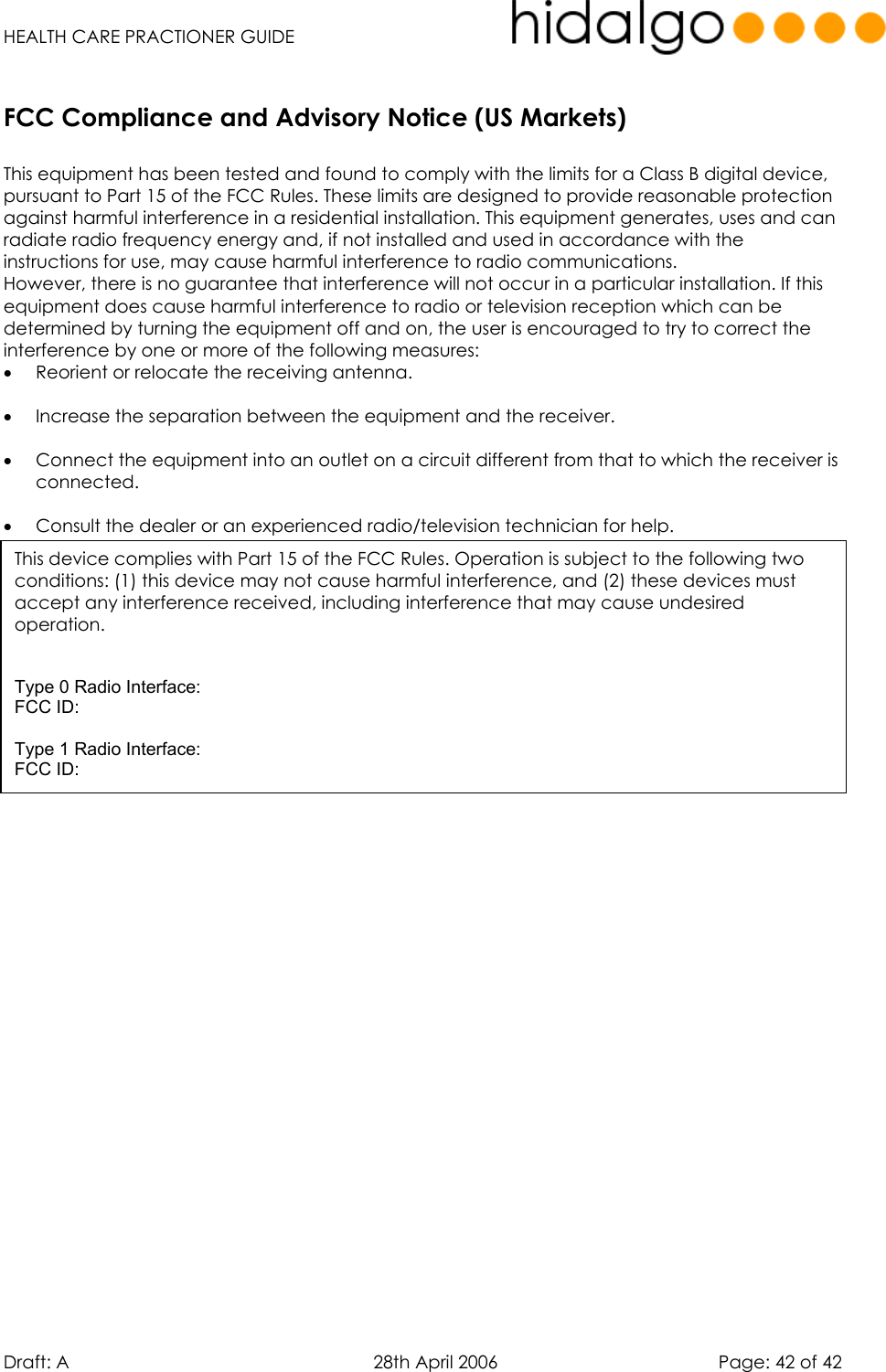   HEALTH CARE PRACTIONER GUIDE  Draft: A   28th April 2006   Page: 42 of 42     This equipment has been tested and found to comply with the limits for a Class B digital device, pursuant to Part 15 of the FCC Rules. These limits are designed to provide reasonable protection against harmful interference in a residential installation. This equipment generates, uses and can radiate radio frequency energy and, if not installed and used in accordance with the instructions for use, may cause harmful interference to radio communications.  However, there is no guarantee that interference will not occur in a particular installation. If this equipment does cause harmful interference to radio or television reception which can be determined by turning the equipment off and on, the user is encouraged to try to correct the interference by one or more of the following measures: •  Reorient or relocate the receiving antenna.  •  Increase the separation between the equipment and the receiver.  •  Connect the equipment into an outlet on a circuit different from that to which the receiver is connected.  •  Consult the dealer or an experienced radio/television technician for help.   FCC Compliance and Advisory Notice (US Markets)This device complies with Part 15 of the FCC Rules. Operation is subject to the following two conditions: (1) this device may not cause harmful interference, and (2) these devices must accept any interference received, including interference that may cause undesired  operation.   Type 0 Radio Interface: FCC ID:   Type 1 Radio Interface: FCC ID: 