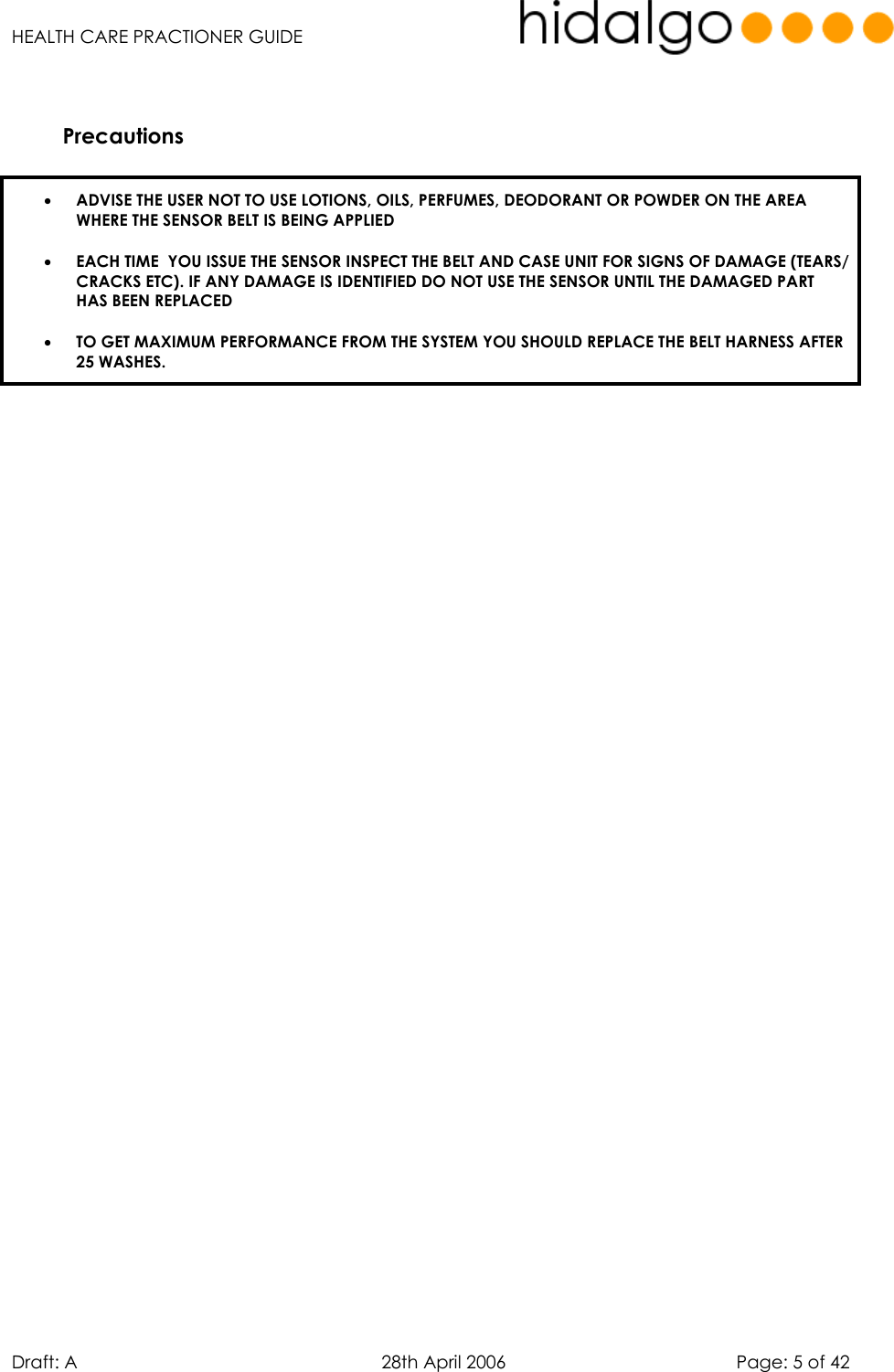   HEALTH CARE PRACTIONER GUIDE  Draft: A   28th April 2006   Page: 5 of 42   Precautions   •  ADVISE THE USER NOT TO USE LOTIONS, OILS, PERFUMES, DEODORANT OR POWDER ON THE AREA WHERE THE SENSOR BELT IS BEING APPLIED •  EACH TIME  YOU ISSUE THE SENSOR INSPECT THE BELT AND CASE UNIT FOR SIGNS OF DAMAGE (TEARS/ CRACKS ETC). IF ANY DAMAGE IS IDENTIFIED DO NOT USE THE SENSOR UNTIL THE DAMAGED PART HAS BEEN REPLACED  •  TO GET MAXIMUM PERFORMANCE FROM THE SYSTEM YOU SHOULD REPLACE THE BELT HARNESS AFTER 25 WASHES.       