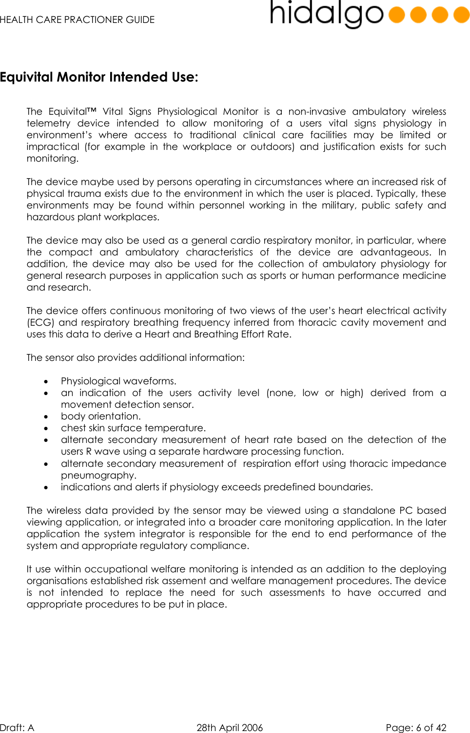   HEALTH CARE PRACTIONER GUIDE  Draft: A   28th April 2006   Page: 6 of 42      The Equivital™ Vital Signs Physiological Monitor is a non-invasive ambulatory wireless telemetry device intended to allow monitoring of a users vital signs physiology in environment’s where access to traditional clinical care facilities may be limited or impractical (for example in the workplace or outdoors) and justification exists for such monitoring.   The device maybe used by persons operating in circumstances where an increased risk of physical trauma exists due to the environment in which the user is placed. Typically, these environments may be found within personnel working in the military, public safety and hazardous plant workplaces.   The device may also be used as a general cardio respiratory monitor, in particular, where the compact and ambulatory characteristics of the device are advantageous. In addition, the device may also be used for the collection of ambulatory physiology for general research purposes in application such as sports or human performance medicine and research.  The device offers continuous monitoring of two views of the user’s heart electrical activity (ECG) and respiratory breathing frequency inferred from thoracic cavity movement and uses this data to derive a Heart and Breathing Effort Rate.  The sensor also provides additional information:   •  Physiological waveforms. •  an indication of the users activity level (none, low or high) derived from a movement detection sensor. •  body orientation.  •  chest skin surface temperature.  •  alternate secondary measurement of heart rate based on the detection of the users R wave using a separate hardware processing function. •  alternate secondary measurement of  respiration effort using thoracic impedance pneumography. •  indications and alerts if physiology exceeds predefined boundaries.  The wireless data provided by the sensor may be viewed using a standalone PC based viewing application, or integrated into a broader care monitoring application. In the later application the system integrator is responsible for the end to end performance of the system and appropriate regulatory compliance.  It use within occupational welfare monitoring is intended as an addition to the deploying organisations established risk assement and welfare management procedures. The device is not intended to replace the need for such assessments to have occurred and appropriate procedures to be put in place.      Equivital Monitor Intended Use: