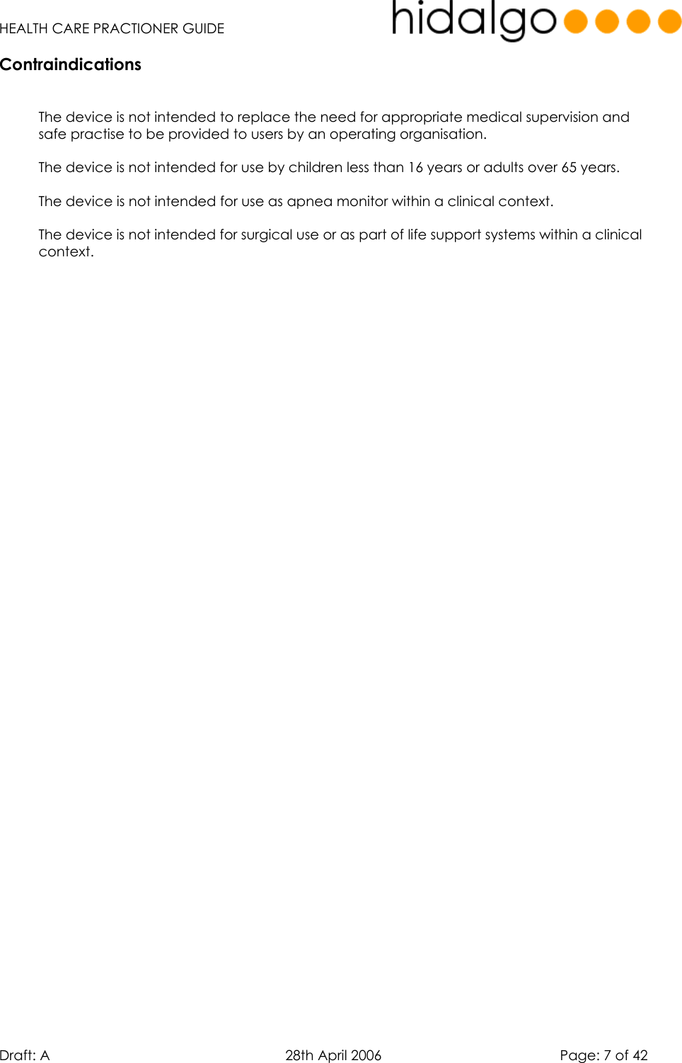   HEALTH CARE PRACTIONER GUIDE  Draft: A   28th April 2006   Page: 7 of 42 Contraindications   The device is not intended to replace the need for appropriate medical supervision and safe practise to be provided to users by an operating organisation. The device is not intended for use by children less than 16 years or adults over 65 years. The device is not intended for use as apnea monitor within a clinical context. The device is not intended for surgical use or as part of life support systems within a clinical context.  