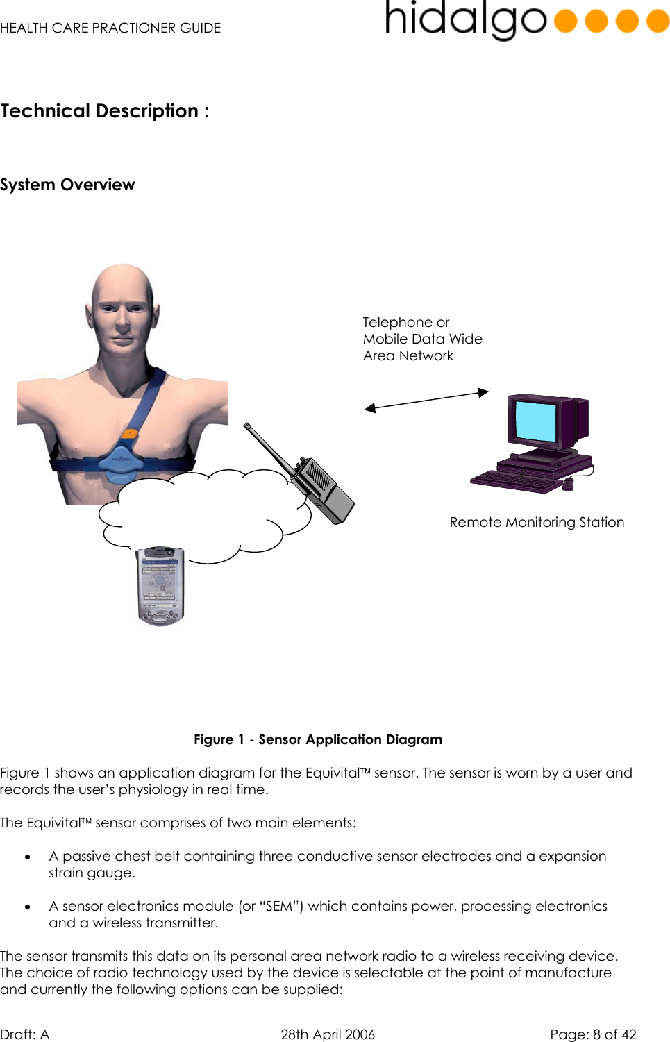   HEALTH CARE PRACTIONER GUIDE  Draft: A   28th April 2006   Page: 8 of 42  Remote Monitoring Station  Personal Area Network Telephone or Mobile Data Wide Area Network      System Overview                  Figure 1 - Sensor Application Diagram  Figure 1 shows an application diagram for the Equivital sensor. The sensor is worn by a user and records the user’s physiology in real time.    The Equivital sensor comprises of two main elements:  •  A passive chest belt containing three conductive sensor electrodes and a expansion strain gauge.  •  A sensor electronics module (or “SEM”) which contains power, processing electronics and a wireless transmitter.  The sensor transmits this data on its personal area network radio to a wireless receiving device. The choice of radio technology used by the device is selectable at the point of manufacture and currently the following options can be supplied: Technical Description :