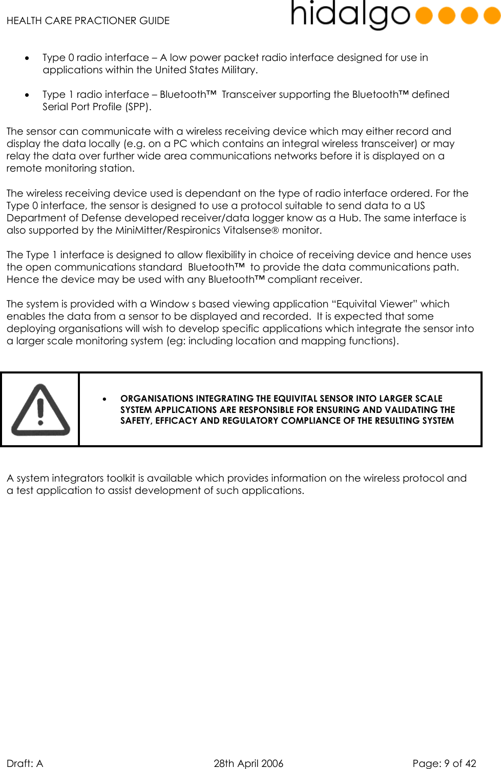   HEALTH CARE PRACTIONER GUIDE  Draft: A   28th April 2006   Page: 9 of 42  •  Type 0 radio interface – A low power packet radio interface designed for use in applications within the United States Military.    •  Type 1 radio interface – Bluetooth™  Transceiver supporting the Bluetooth™ defined Serial Port Profile (SPP).   The sensor can communicate with a wireless receiving device which may either record and display the data locally (e.g. on a PC which contains an integral wireless transceiver) or may relay the data over further wide area communications networks before it is displayed on a remote monitoring station.   The wireless receiving device used is dependant on the type of radio interface ordered. For the Type 0 interface, the sensor is designed to use a protocol suitable to send data to a US Department of Defense developed receiver/data logger know as a Hub. The same interface is also supported by the MiniMitter/Respironics Vitalsense monitor.  The Type 1 interface is designed to allow flexibility in choice of receiving device and hence uses the open communications standard  Bluetooth™  to provide the data communications path. Hence the device may be used with any Bluetooth™ compliant receiver.  The system is provided with a Window s based viewing application “Equivital Viewer” which enables the data from a sensor to be displayed and recorded.  It is expected that some deploying organisations will wish to develop specific applications which integrate the sensor into a larger scale monitoring system (eg: including location and mapping functions).    •  ORGANISATIONS INTEGRATING THE EQUIVITAL SENSOR INTO LARGER SCALE SYSTEM APPLICATIONS ARE RESPONSIBLE FOR ENSURING AND VALIDATING THE SAFETY, EFFICACY AND REGULATORY COMPLIANCE OF THE RESULTING SYSTEM   A system integrators toolkit is available which provides information on the wireless protocol and a test application to assist development of such applications.   