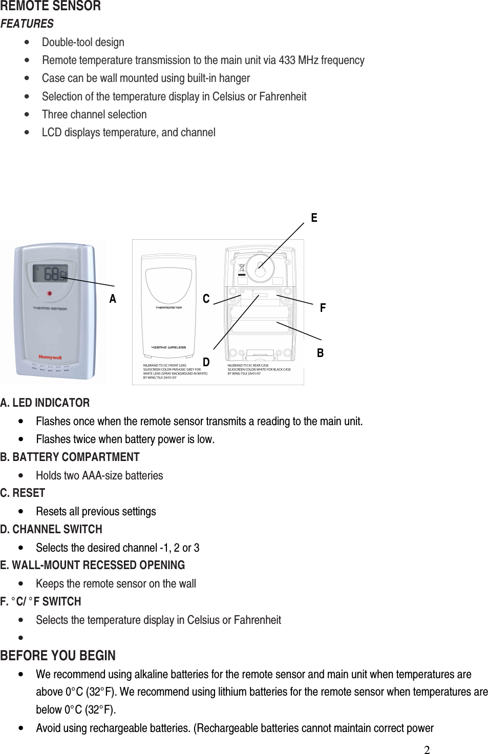  2REMOTE SENSOR FEATURES • Double-tool design • Remote temperature transmission to the main unit via 433 MHz frequency • Case can be wall mounted using built-in hanger • Selection of the temperature display in Celsius or Fahrenheit • Three channel selection • LCD displays temperature, and channel             A. LED INDICATOR • Flashes once when the remote sensor transmits a reading to the main unit. • Flashes twice when battery power is low. B. BATTERY COMPARTMENT • Holds two AAA-size batteries C. RESET   • Resets all previous settings D. CHANNEL SWITCH • Selects the desired channel -1, 2 or 3 E. WALL-MOUNT RECESSED OPENING • Keeps the remote sensor on the wall   F. °C/ °F SWITCH • Selects the temperature display in Celsius or Fahrenheit •  BEFORE YOU BEGIN • We recommend using alkaline batteries for the remote sensor and main unit when temperatures are above 0°C (32°F). We recommend using lithium batteries for the remote sensor when temperatures are below 0°C (32°F). • Avoid using rechargeable batteries. (Rechargeable batteries cannot maintain correct power  A  B C D E F 