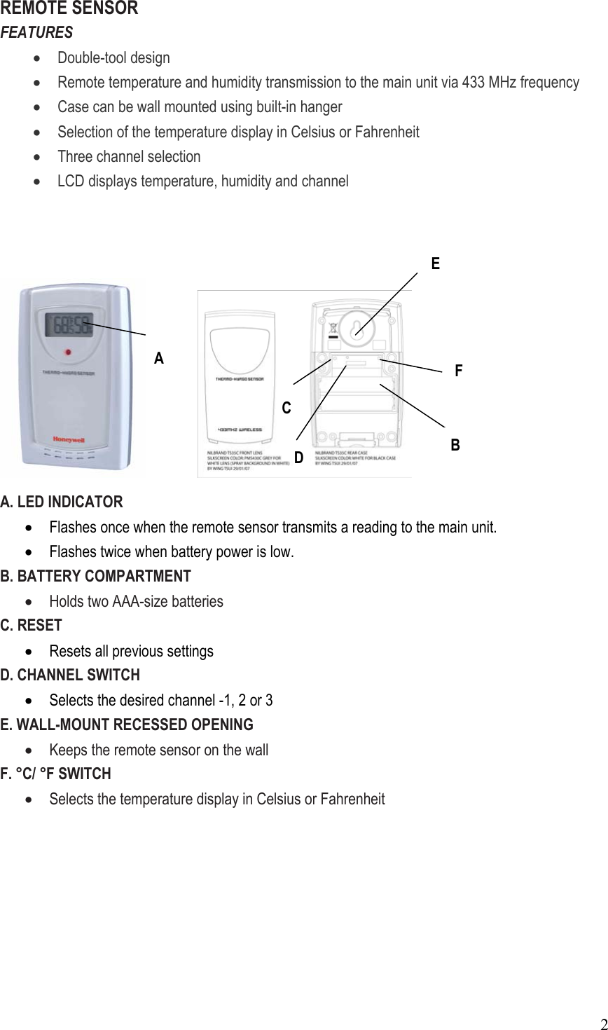  2REMOTE SENSOR FEATURES • Double-tool design • Remote temperature and humidity transmission to the main unit via 433 MHz frequency • Case can be wall mounted using built-in hanger • Selection of the temperature display in Celsius or Fahrenheit • Three channel selection • LCD displays temperature, humidity and channel        A. LED INDICATOR • Flashes once when the remote sensor transmits a reading to the main unit. • Flashes twice when battery power is low. B. BATTERY COMPARTMENT • Holds two AAA-size batteries C. RESET   • Resets all previous settings D. CHANNEL SWITCH • Selects the desired channel -1, 2 or 3 E. WALL-MOUNT RECESSED OPENING • Keeps the remote sensor on the wall   F. °C/ °F SWITCH • Selects the temperature display in Celsius or Fahrenheit          A C  B F D E 