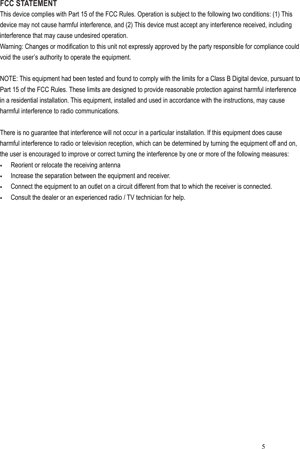  5FCC STATEMENT This device complies with Part 15 of the FCC Rules. Operation is subject to the following two conditions: (1) This device may not cause harmful interference, and (2) This device must accept any interference received, including interference that may cause undesired operation. Warning: Changes or modification to this unit not expressly approved by the party responsible for compliance could void the user’s authority to operate the equipment.  NOTE: This equipment had been tested and found to comply with the limits for a Class B Digital device, pursuant to Part 15 of the FCC Rules. These limits are designed to provide reasonable protection against harmful interference in a residential installation. This equipment, installed and used in accordance with the instructions, may cause harmful interference to radio communications.  There is no guarantee that interference will not occur in a particular installation. If this equipment does cause harmful interference to radio or television reception, which can be determined by turning the equipment off and on, the user is encouraged to improve or correct turning the interference by one or more of the following measures:  Reorient or relocate the receiving antenna  Increase the separation between the equipment and receiver.  Connect the equipment to an outlet on a circuit different from that to which the receiver is connected.  Consult the dealer or an experienced radio / TV technician for help.  