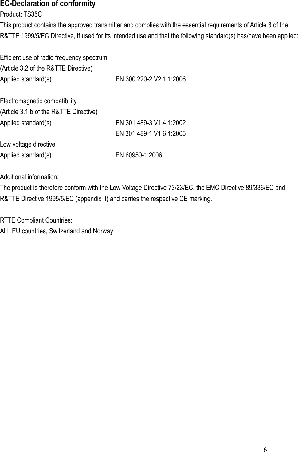  6EC-Declaration of conformity Product: TS35C This product contains the approved transmitter and complies with the essential requirements of Article 3 of the R&amp;TTE 1999/5/EC Directive, if used for its intended use and that the following standard(s) has/have been applied:  Efficient use of radio frequency spectrum (Article 3.2 of the R&amp;TTE Directive) Applied standard(s)     EN 300 220-2 V2.1.1:2006  Electromagnetic compatibility (Article 3.1.b of the R&amp;TTE Directive) Applied standard(s)     EN 301 489-3 V1.4.1:2002         EN 301 489-1 V1.6.1:2005 Low voltage directive Applied standard(s)     EN 60950-1:2006  Additional information: The product is therefore conform with the Low Voltage Directive 73/23/EC, the EMC Directive 89/336/EC and R&amp;TTE Directive 1995/5/EC (appendix II) and carries the respective CE marking.  RTTE Compliant Countries: ALL EU countries, Switzerland and Norway 