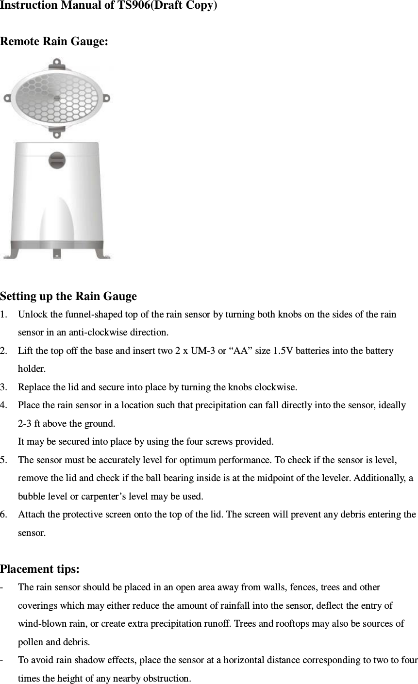 Instruction Manual of TS906(Draft Copy)  Remote Rain Gauge:   Setting up the Rain Gauge 1. Unlock the funnel-shaped top of the rain sensor by turning both knobs on the sides of the rain sensor in an anti-clockwise direction. 2. Lift the top off the base and insert two 2 x UM-3 or “AA” size 1.5V batteries into the battery holder. 3. Replace the lid and secure into place by turning the knobs clockwise. 4. Place the rain sensor in a location such that precipitation can fall directly into the sensor, ideally 2-3 ft above the ground. It may be secured into place by using the four screws provided. 5. The sensor must be accurately level for optimum performance. To check if the sensor is level, remove the lid and check if the ball bearing inside is at the midpoint of the leveler. Additionally, a bubble level or carpenter’s level may be used. 6. Attach the protective screen onto the top of the lid. The screen will prevent any debris entering the sensor.  Placement tips: - The rain sensor should be placed in an open area away from walls, fences, trees and other coverings which may either reduce the amount of rainfall into the sensor, deflect the entry of wind-blown rain, or create extra precipitation runoff. Trees and rooftops may also be sources of pollen and debris. - To avoid rain shadow effects, place the sensor at a horizontal distance corresponding to two to four times the height of any nearby obstruction. 