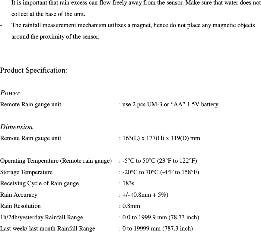 - It is important that rain excess can flow freely away from the sensor. Make sure that water does not collect at the base of the unit. - The rainfall measurement mechanism utilizes a magnet, hence do not place any magnetic objects around the proximity of the sensor.   Product Specification:  Power Remote Rain gauge unit  : use 2 pcs UM-3 or “AA” 1.5V battery  Dimension Remote Rain gauge unit  : 163(L) x 177(H) x 119(D) mm  Operating Temperature (Remote rain gauge)  : -5°C to 50°C (23°F to 122°F) Storage Temperature  : -20°C to 70°C (-4°F to 158°F) Receiving Cycle of Rain gauge  : 183s Rain Accuracy  : +/- (0.8mm + 5%) Rain Resolution  : 0.8mm 1h/24h/yesterday Rainfall Range  : 0.0 to 1999.9 mm (78.73 inch) Last week/ last month Rainfall Range  : 0 to 19999 mm (787.3 inch) 