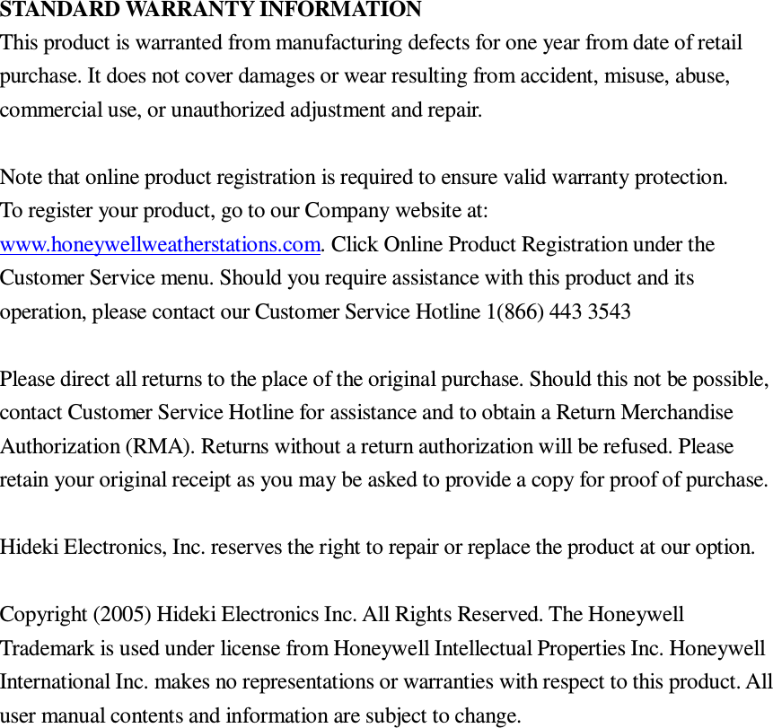 STANDARD WARRANTY INFORMATION This product is warranted from manufacturing defects for one year from date of retail purchase. It does not cover damages or wear resulting from accident, misuse, abuse, commercial use, or unauthorized adjustment and repair.  Note that online product registration is required to ensure valid warranty protection. To register your product, go to our Company website at: www.honeywellweatherstations.com. Click Online Product Registration under the Customer Service menu. Should you require assistance with this product and its operation, please contact our Customer Service Hotline 1(866) 443 3543  Please direct all returns to the place of the original purchase. Should this not be possible, contact Customer Service Hotline for assistance and to obtain a Return Merchandise Authorization (RMA). Returns without a return authorization will be refused. Please retain your original receipt as you may be asked to provide a copy for proof of purchase.  Hideki Electronics, Inc. reserves the right to repair or replace the product at our option.  Copyright (2005) Hideki Electronics Inc. All Rights Reserved. The Honeywell Trademark is used under license from Honeywell Intellectual Properties Inc. Honeywell International Inc. makes no representations or warranties with respect to this product. All user manual contents and information are subject to change. 