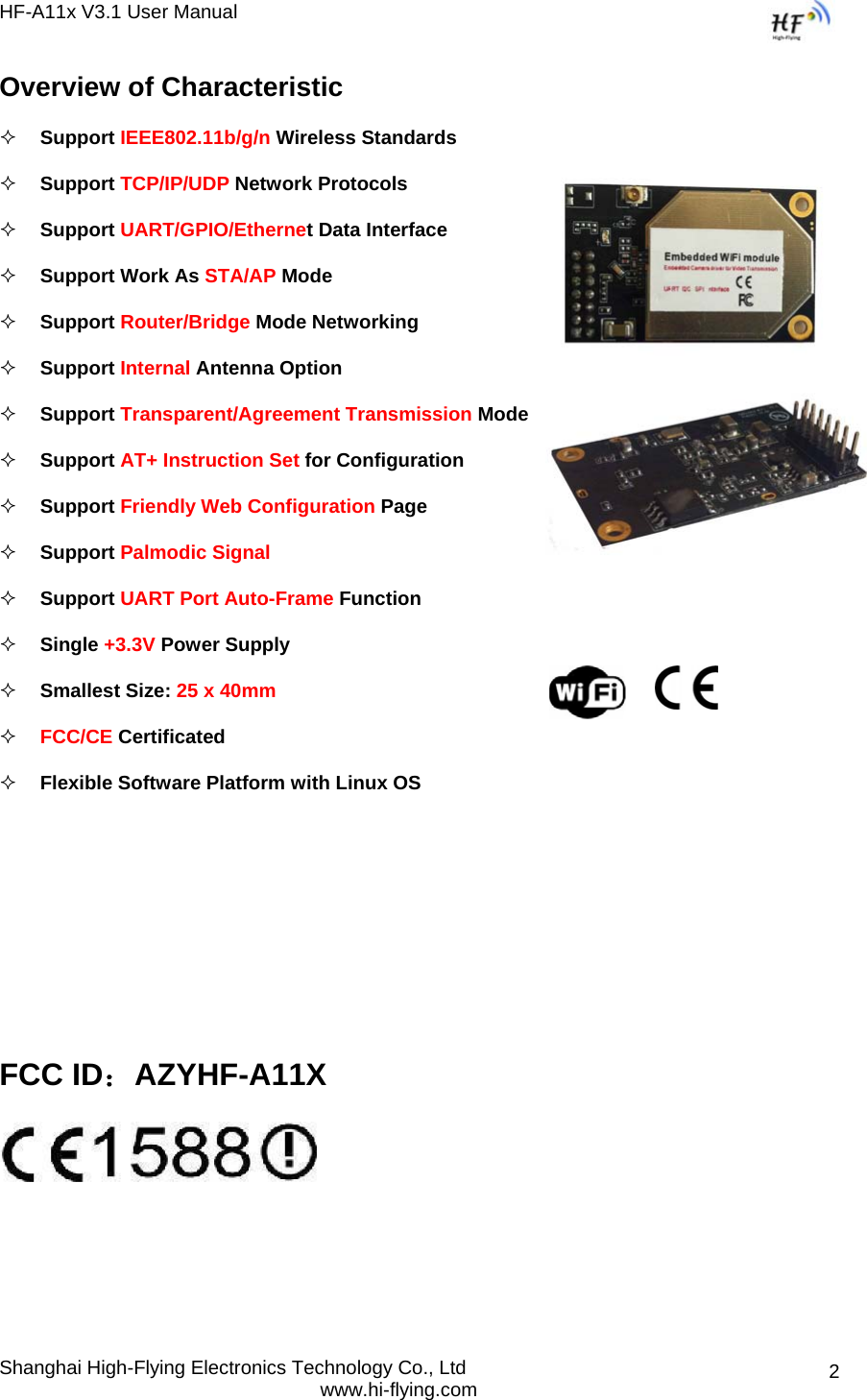 HF-A11x V3.1 User Manual Shanghai High-Flying Electronics Technology Co., Ltd www.hi-flying.com  2Overview of Characteristic  Support IEEE802.11b/g/n Wireless Standards  Support TCP/IP/UDP Network Protocols  Support UART/GPIO/Ethernet Data Interface  Support Work As STA/AP Mode  Support Router/Bridge Mode Networking  Support Internal Antenna Option  Support Transparent/Agreement Transmission Mode  Support AT+ Instruction Set for Configuration   Support Friendly Web Configuration Page   Support Palmodic Signal  Support UART Port Auto-Frame Function   Single +3.3V Power Supply  Smallest Size: 25 x 40mm   FCC/CE Certificated  Flexible Software Platform with Linux OS     FCC ID：AZYHF-A11X    