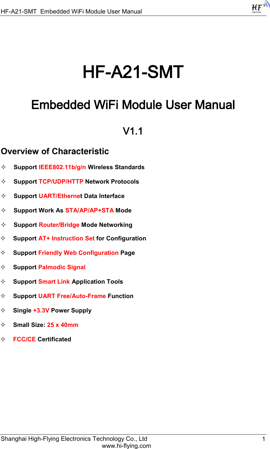 HF-A21-SMT Embedded WiFi Module User Manual Shanghai High-Flying Electronics Technology Co., Ltd www.hi-flying.com 1  HF-A21-SMT Embedded WiFi Module User Manual V1.1 Overview of Characteristic  Support IEEE802.11b/g/n Wireless Standards  Support TCP/UDP/HTTP Network Protocols  Support UART/Ethernet Data Interface  Support Work As STA/AP/AP+STA Mode  Support Router/Bridge Mode Networking  Support AT+ Instruction Set for Configuration   Support Friendly Web Configuration Page   Support Palmodic Signal  Support Smart Link Application Tools  Support UART Free/Auto-Frame Function   Single +3.3V Power Supply  Small Size: 25 x 40mm   FCC/CE Certificated 