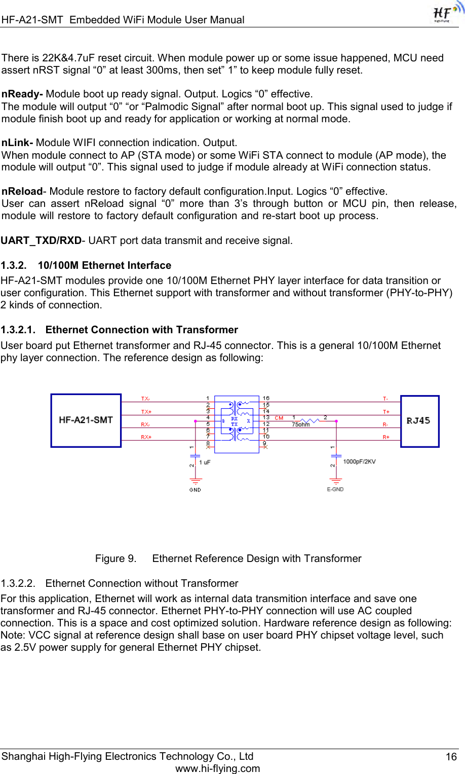 HF-A21-SMT Embedded WiFi Module User Manual Shanghai High-Flying Electronics Technology Co., Ltd www.hi-flying.com 16 There is 22K&amp;4.7uF reset circuit. When module power up or some issue happened, MCU need assert nRST signal “0” at least 300ms, then set” 1” to keep module fully reset.   nReady- Module boot up ready signal. Output. Logics “0” effective. The module will output “0” “or “Palmodic Signal” after normal boot up. This signal used to judge if module finish boot up and ready for application or working at normal mode.   nLink- Module WIFI connection indication. Output.  When module connect to AP (STA mode) or some WiFi STA connect to module (AP mode), the module will output “0”. This signal used to judge if module already at WiFi connection status.   nReload- Module restore to factory default configuration.Input. Logics “0” effective. User  can  assert  nReload  signal  “0”  more  than  3‟s  through  button  or  MCU  pin,  then  release, module will restore to factory default configuration and re-start boot up process.   UART_TXD/RXD- UART port data transmit and receive signal. 1.3.2. 10/100M Ethernet Interface HF-A21-SMT modules provide one 10/100M Ethernet PHY layer interface for data transition or user configuration. This Ethernet support with transformer and without transformer (PHY-to-PHY) 2 kinds of connection. 1.3.2.1. Ethernet Connection with Transformer User board put Ethernet transformer and RJ-45 connector. This is a general 10/100M Ethernet phy layer connection. The reference design as following:   Figure 9. Ethernet Reference Design with Transformer  1.3.2.2. Ethernet Connection without Transformer For this application, Ethernet will work as internal data transmition interface and save one transformer and RJ-45 connector. Ethernet PHY-to-PHY connection will use AC coupled connection. This is a space and cost optimized solution. Hardware reference design as following:  Note: VCC signal at reference design shall base on user board PHY chipset voltage level, such as 2.5V power supply for general Ethernet PHY chipset.  