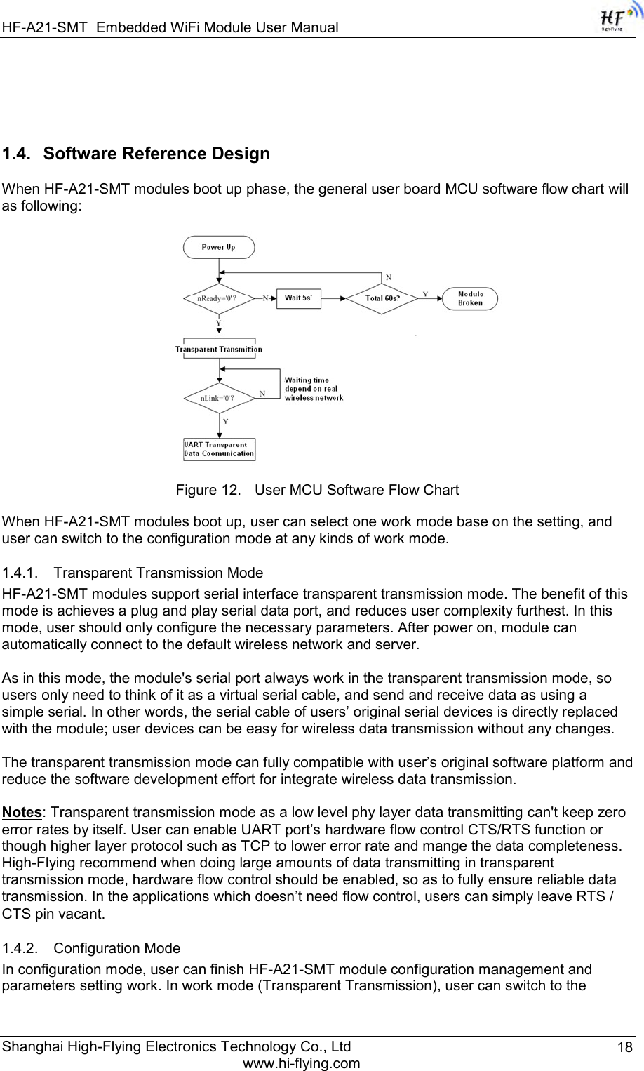 HF-A21-SMT Embedded WiFi Module User Manual Shanghai High-Flying Electronics Technology Co., Ltd www.hi-flying.com 18   1.4. Software Reference Design  When HF-A21-SMT modules boot up phase, the general user board MCU software flow chart will as following:    Figure 12. User MCU Software Flow Chart  When HF-A21-SMT modules boot up, user can select one work mode base on the setting, and user can switch to the configuration mode at any kinds of work mode.  1.4.1. Transparent Transmission Mode HF-A21-SMT modules support serial interface transparent transmission mode. The benefit of this mode is achieves a plug and play serial data port, and reduces user complexity furthest. In this mode, user should only configure the necessary parameters. After power on, module can automatically connect to the default wireless network and server.   As in this mode, the module&apos;s serial port always work in the transparent transmission mode, so users only need to think of it as a virtual serial cable, and send and receive data as using a simple serial. In other words, the serial cable of users‟ original serial devices is directly replaced with the module; user devices can be easy for wireless data transmission without any changes.  The transparent transmission mode can fully compatible with user‟s original software platform and reduce the software development effort for integrate wireless data transmission.  Notes: Transparent transmission mode as a low level phy layer data transmitting can&apos;t keep zero error rates by itself. User can enable UART port‟s hardware flow control CTS/RTS function or though higher layer protocol such as TCP to lower error rate and mange the data completeness. High-Flying recommend when doing large amounts of data transmitting in transparent transmission mode, hardware flow control should be enabled, so as to fully ensure reliable data transmission. In the applications which doesn‟t need flow control, users can simply leave RTS / CTS pin vacant. 1.4.2. Configuration Mode In configuration mode, user can finish HF-A21-SMT module configuration management and parameters setting work. In work mode (Transparent Transmission), user can switch to the 