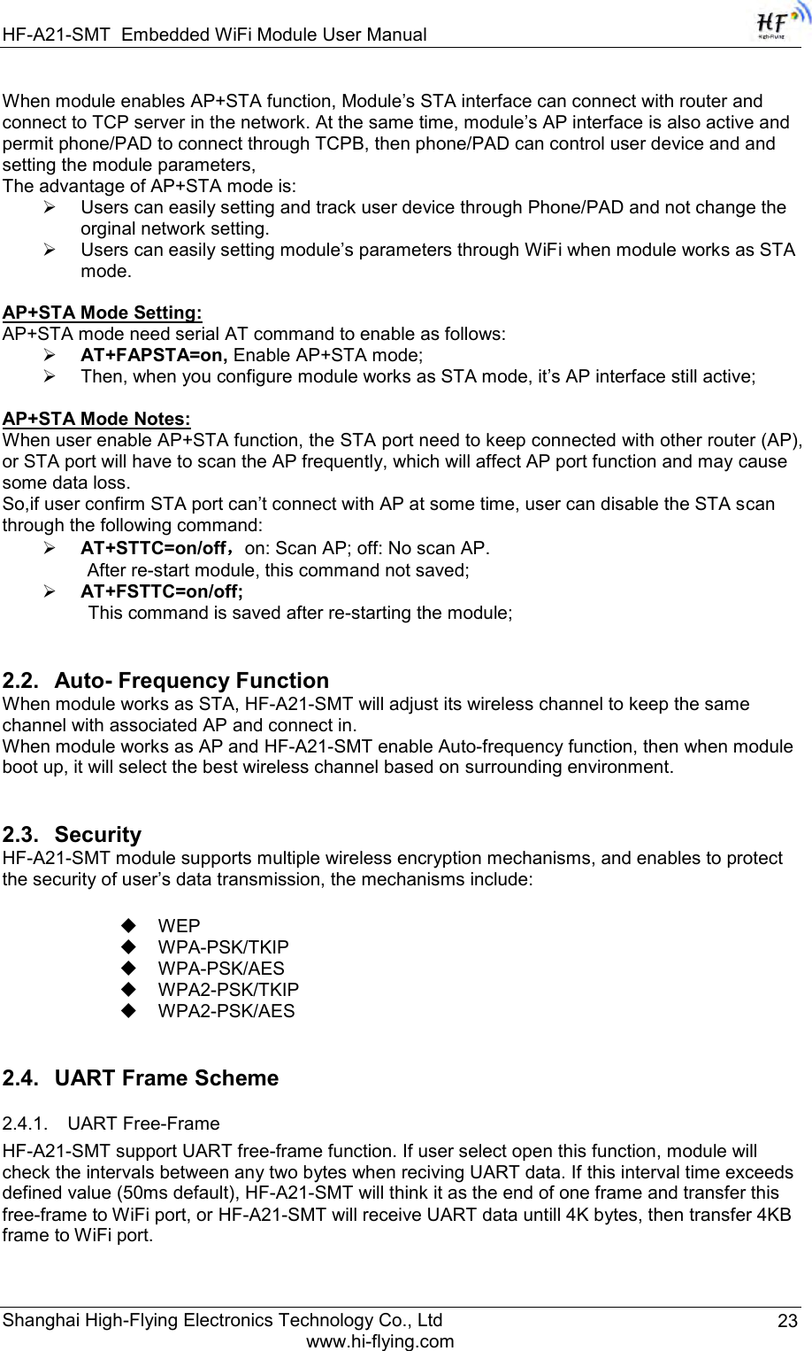 HF-A21-SMT Embedded WiFi Module User Manual Shanghai High-Flying Electronics Technology Co., Ltd www.hi-flying.com 23 When module enables AP+STA function, Module‟s STA interface can connect with router and connect to TCP server in the network. At the same time, module‟s AP interface is also active and permit phone/PAD to connect through TCPB, then phone/PAD can control user device and and setting the module parameters, The advantage of AP+STA mode is:  Users can easily setting and track user device through Phone/PAD and not change the orginal network setting.  Users can easily setting module‟s parameters through WiFi when module works as STA mode.  AP+STA Mode Setting: AP+STA mode need serial AT command to enable as follows:  AT+FAPSTA=on, Enable AP+STA mode;  Then, when you configure module works as STA mode, it‟s AP interface still active;  AP+STA Mode Notes: When user enable AP+STA function, the STA port need to keep connected with other router (AP), or STA port will have to scan the AP frequently, which will affect AP port function and may cause some data loss. So,if user confirm STA port can‟t connect with AP at some time, user can disable the STA scan through the following command:  AT+STTC=on/off，on: Scan AP; off: No scan AP.  After re-start module, this command not saved;  AT+FSTTC=on/off; This command is saved after re-starting the module; 2.2. Auto- Frequency Function When module works as STA, HF-A21-SMT will adjust its wireless channel to keep the same channel with associated AP and connect in. When module works as AP and HF-A21-SMT enable Auto-frequency function, then when module boot up, it will select the best wireless channel based on surrounding environment.  2.3. Security HF-A21-SMT module supports multiple wireless encryption mechanisms, and enables to protect the security of user‟s data transmission, the mechanisms include:   WEP  WPA-PSK/TKIP  WPA-PSK/AES  WPA2-PSK/TKIP  WPA2-PSK/AES 2.4. UART Frame Scheme 2.4.1. UART Free-Frame HF-A21-SMT support UART free-frame function. If user select open this function, module will check the intervals between any two bytes when reciving UART data. If this interval time exceeds defined value (50ms default), HF-A21-SMT will think it as the end of one frame and transfer this free-frame to WiFi port, or HF-A21-SMT will receive UART data untill 4K bytes, then transfer 4KB frame to WiFi port.  