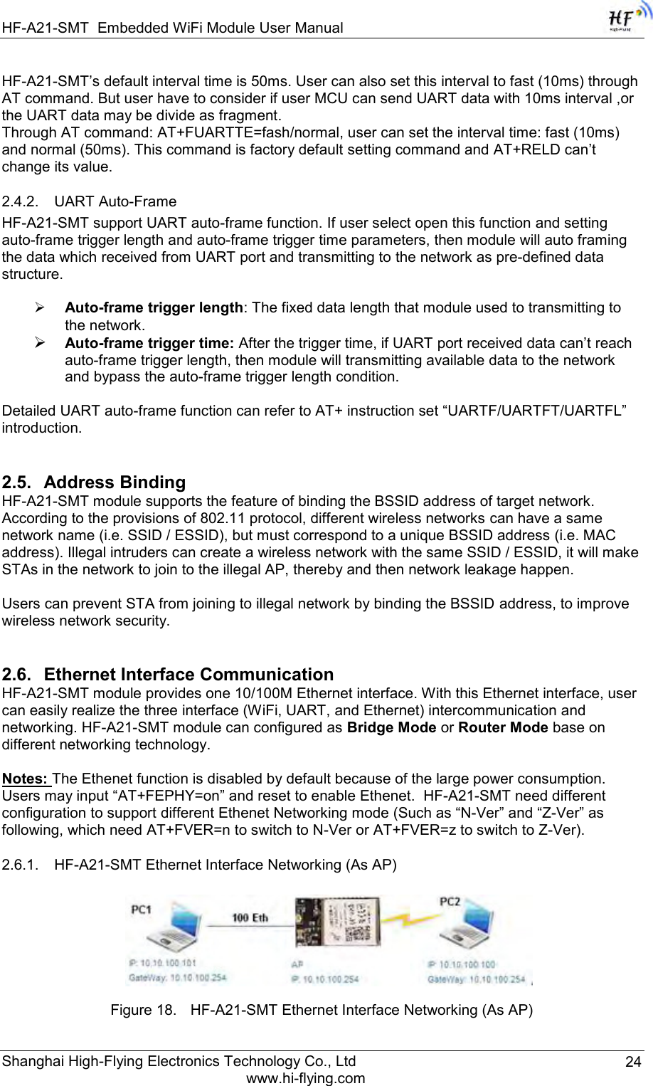 HF-A21-SMT Embedded WiFi Module User Manual Shanghai High-Flying Electronics Technology Co., Ltd www.hi-flying.com 24 HF-A21-SMT‟s default interval time is 50ms. User can also set this interval to fast (10ms) through AT command. But user have to consider if user MCU can send UART data with 10ms interval ,or the UART data may be divide as fragment. Through AT command: AT+FUARTTE=fash/normal, user can set the interval time: fast (10ms) and normal (50ms). This command is factory default setting command and AT+RELD can‟t change its value. 2.4.2. UART Auto-Frame  HF-A21-SMT support UART auto-frame function. If user select open this function and setting auto-frame trigger length and auto-frame trigger time parameters, then module will auto framing the data which received from UART port and transmitting to the network as pre-defined data structure.   Auto-frame trigger length: The fixed data length that module used to transmitting to the network.  Auto-frame trigger time: After the trigger time, if UART port received data can‟t reach auto-frame trigger length, then module will transmitting available data to the network and bypass the auto-frame trigger length condition.  Detailed UART auto-frame function can refer to AT+ instruction set “UARTF/UARTFT/UARTFL” introduction. 2.5. Address Binding HF-A21-SMT module supports the feature of binding the BSSID address of target network. According to the provisions of 802.11 protocol, different wireless networks can have a same network name (i.e. SSID / ESSID), but must correspond to a unique BSSID address (i.e. MAC address). Illegal intruders can create a wireless network with the same SSID / ESSID, it will make STAs in the network to join to the illegal AP, thereby and then network leakage happen.  Users can prevent STA from joining to illegal network by binding the BSSID address, to improve wireless network security. 2.6. Ethernet Interface Communication  HF-A21-SMT module provides one 10/100M Ethernet interface. With this Ethernet interface, user can easily realize the three interface (WiFi, UART, and Ethernet) intercommunication and networking. HF-A21-SMT module can configured as Bridge Mode or Router Mode base on different networking technology.  Notes: The Ethenet function is disabled by default because of the large power consumption. Users may input “AT+FEPHY=on” and reset to enable Ethenet.  HF-A21-SMT need different configuration to support different Ethenet Networking mode (Such as “N-Ver” and “Z-Ver” as following, which need AT+FVER=n to switch to N-Ver or AT+FVER=z to switch to Z-Ver). 2.6.1. HF-A21-SMT Ethernet Interface Networking (As AP)   Figure 18. HF-A21-SMT Ethernet Interface Networking (As AP) 