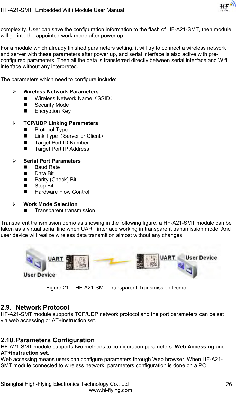 HF-A21-SMT Embedded WiFi Module User Manual Shanghai High-Flying Electronics Technology Co., Ltd www.hi-flying.com 26 complexity. User can save the configuration information to the flash of HF-A21-SMT, then module will go into the appointed work mode after power up.  For a module which already finished parameters setting, it will try to connect a wireless network and server with these parameters after power up, and serial interface is also active with pre-configured parameters. Then all the data is transferred directly between serial interface and Wifi interface without any interpreted.  The parameters which need to configure include:   Wireless Network Parameters  Wireless Network Name（SSID）  Security Mode  Encryption Key   TCP/UDP Linking Parameters  Protocol Type  Link Type（Server or Client）  Target Port ID Number  Target Port IP Address   Serial Port Parameters  Baud Rate  Data Bit  Parity (Check) Bit  Stop Bit  Hardware Flow Control   Work Mode Selection  Transparent transmission  Transparent transmission demo as showing in the following figure, a HF-A21-SMT module can be taken as a virtual serial line when UART interface working in transparent transmission mode. And user device will realize wireless data transmition almost without any changes.     Figure 21. HF-A21-SMT Transparent Transmission Demo 2.9. Network Protocol HF-A21-SMT module supports TCP/UDP network protocol and the port parameters can be set via web accessing or AT+instruction set.  2.10. Parameters Configuration HF-A21-SMT module supports two methods to configuration parameters: Web Accessing and AT+instruction set. Web accessing means users can configure parameters through Web browser. When HF-A21-SMT module connected to wireless network, parameters configuration is done on a PC 