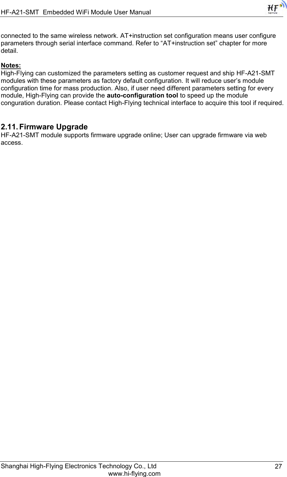 HF-A21-SMT Embedded WiFi Module User Manual Shanghai High-Flying Electronics Technology Co., Ltd www.hi-flying.com 27 connected to the same wireless network. AT+instruction set configuration means user configure parameters through serial interface command. Refer to “AT+instruction set” chapter for more detail.  Notes: High-Flying can customized the parameters setting as customer request and ship HF-A21-SMT modules with these parameters as factory default configuration. It will reduce user‟s module configuration time for mass production. Also, if user need different parameters setting for every module, High-Flying can provide the auto-configuration tool to speed up the module conguration duration. Please contact High-Flying technical interface to acquire this tool if required.   2.11. Firmware Upgrade HF-A21-SMT module supports firmware upgrade online; User can upgrade firmware via web access.                          