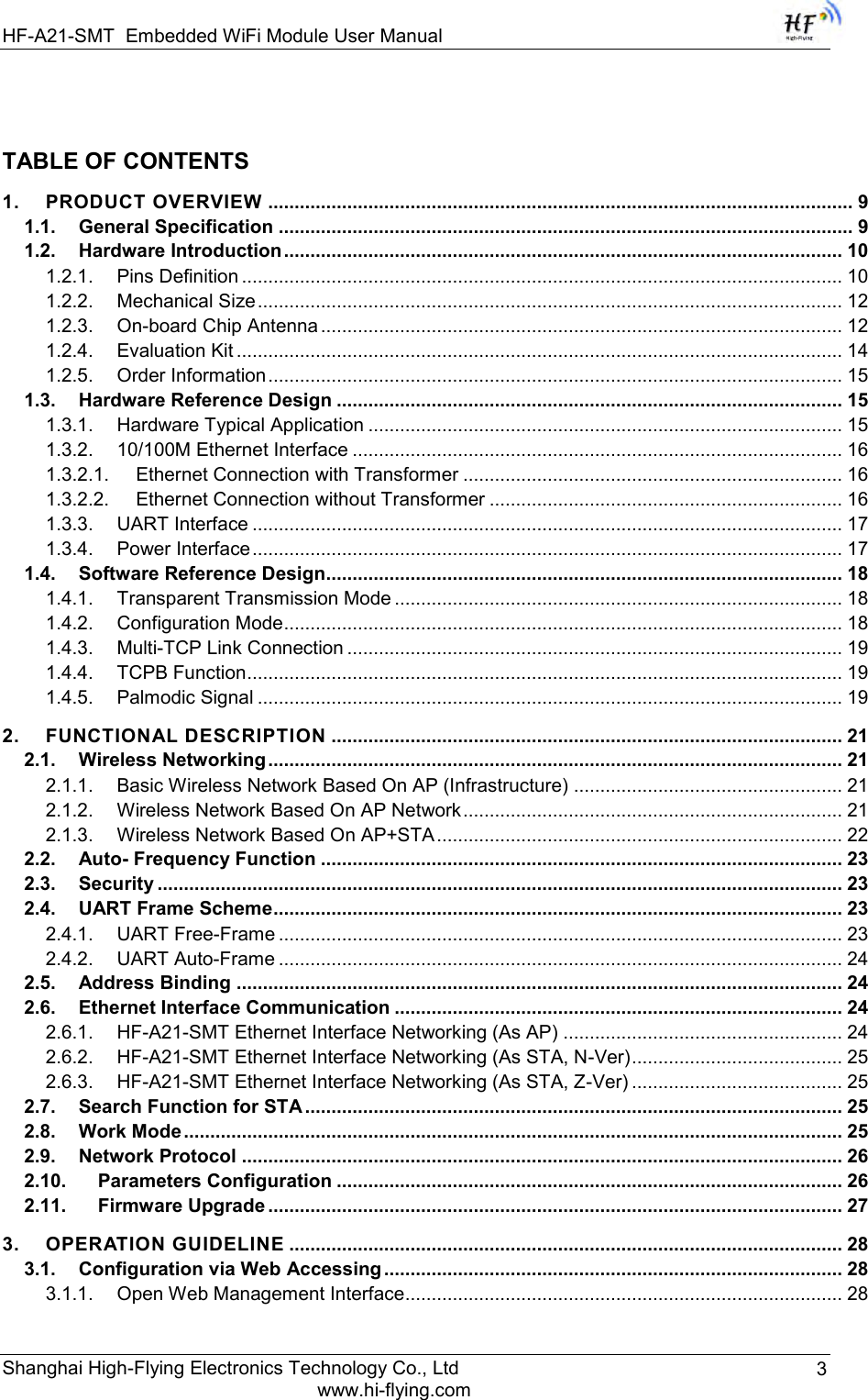 HF-A21-SMT Embedded WiFi Module User Manual Shanghai High-Flying Electronics Technology Co., Ltd www.hi-flying.com 3 TABLE OF CONTENTS 1. PRODUCT OVERVIEW ............................................................................................................... 9 1.1. General Specification ............................................................................................................. 9 1.2. Hardware Introduction .......................................................................................................... 10 1.2.1. Pins Definition .................................................................................................................. 10 1.2.2. Mechanical Size ............................................................................................................... 12 1.2.3. On-board Chip Antenna ................................................................................................... 12    1.2.4. Evaluation Kit ................................................................................................................... 14 1.2.5. Order Information ............................................................................................................. 15 1.3. Hardware Reference Design ................................................................................................ 15 1.3.1. Hardware Typical Application .......................................................................................... 15 1.3.2. 10/100M Ethernet Interface ............................................................................................. 16 1.3.2.1. Ethernet Connection with Transformer ........................................................................ 16 1.3.2.2. Ethernet Connection without Transformer ................................................................... 16 1.3.3. UART Interface ................................................................................................................ 17 1.3.4. Power Interface ................................................................................................................ 17 1.4. Software Reference Design.................................................................................................. 18 1.4.1. Transparent Transmission Mode ..................................................................................... 18 1.4.2. Configuration Mode .......................................................................................................... 18 1.4.3. Multi-TCP Link Connection .............................................................................................. 19 1.4.4. TCPB Function ................................................................................................................. 19 1.4.5. Palmodic Signal ............................................................................................................... 19 2. FUNCTIONAL DESCRIPTION ................................................................................................. 21 2.1. Wireless Networking ............................................................................................................. 21 2.1.1. Basic Wireless Network Based On AP (Infrastructure) ................................................... 21 2.1.2. Wireless Network Based On AP Network ........................................................................ 21 2.1.3. Wireless Network Based On AP+STA ............................................................................. 22 2.2. Auto- Frequency Function ................................................................................................... 23 2.3. Security .................................................................................................................................. 23 2.4. UART Frame Scheme ............................................................................................................ 23 2.4.1. UART Free-Frame ........................................................................................................... 23 2.4.2. UART Auto-Frame ........................................................................................................... 24 2.5. Address Binding ................................................................................................................... 24 2.6. Ethernet Interface Communication ..................................................................................... 24 2.6.1. HF-A21-SMT Ethernet Interface Networking (As AP) ..................................................... 24 2.6.2. HF-A21-SMT Ethernet Interface Networking (As STA, N-Ver) ........................................ 25 2.6.3. HF-A21-SMT Ethernet Interface Networking (As STA, Z-Ver) ........................................ 25 2.7. Search Function for STA ...................................................................................................... 25 2.8. Work Mode ............................................................................................................................. 25 2.9. Network Protocol .................................................................................................................. 26 2.10. Parameters Configuration ................................................................................................ 26 2.11. Firmware Upgrade ............................................................................................................. 27 3. OPERATION GUIDELINE ......................................................................................................... 28 3.1. Configuration via Web Accessing ....................................................................................... 28 3.1.1. Open Web Management Interface ................................................................................... 28 