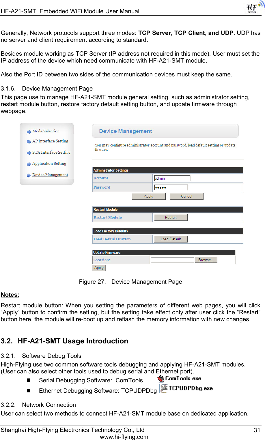 HF-A21-SMT Embedded WiFi Module User Manual Shanghai High-Flying Electronics Technology Co., Ltd www.hi-flying.com 31 Generally, Network protocols support three modes: TCP Server, TCP Client, and UDP. UDP has no server and client requirement according to standard.  Besides module working as TCP Server (IP address not required in this mode). User must set the IP address of the device which need communicate with HF-A21-SMT module.    Also the Port ID between two sides of the communication devices must keep the same. 3.1.6. Device Management Page This page use to manage HF-A21-SMT module general setting, such as administrator setting, restart module button, restore factory default setting button, and update firmware through webpage.     Figure 27. Device Management Page Notes:  Restart  module  button:  When  you  setting  the  parameters  of  different  web  pages,  you  will  click “Apply” button to confirm the setting, but the setting take effect only after user click the “Restart” button here, the module will re-boot up and reflash the memory information with new changes.  3.2. HF-A21-SMT Usage Introduction 3.2.1. Software Debug Tools High-Flying use two common software tools debugging and applying HF-A21-SMT modules.  (User can also select other tools used to debug serial and Ethernet port).  Serial Debugging Software:  ComTools           Ethernet Debugging Software: TCPUDPDbg   3.2.2. Network Connection User can select two methods to connect HF-A21-SMT module base on dedicated application. 