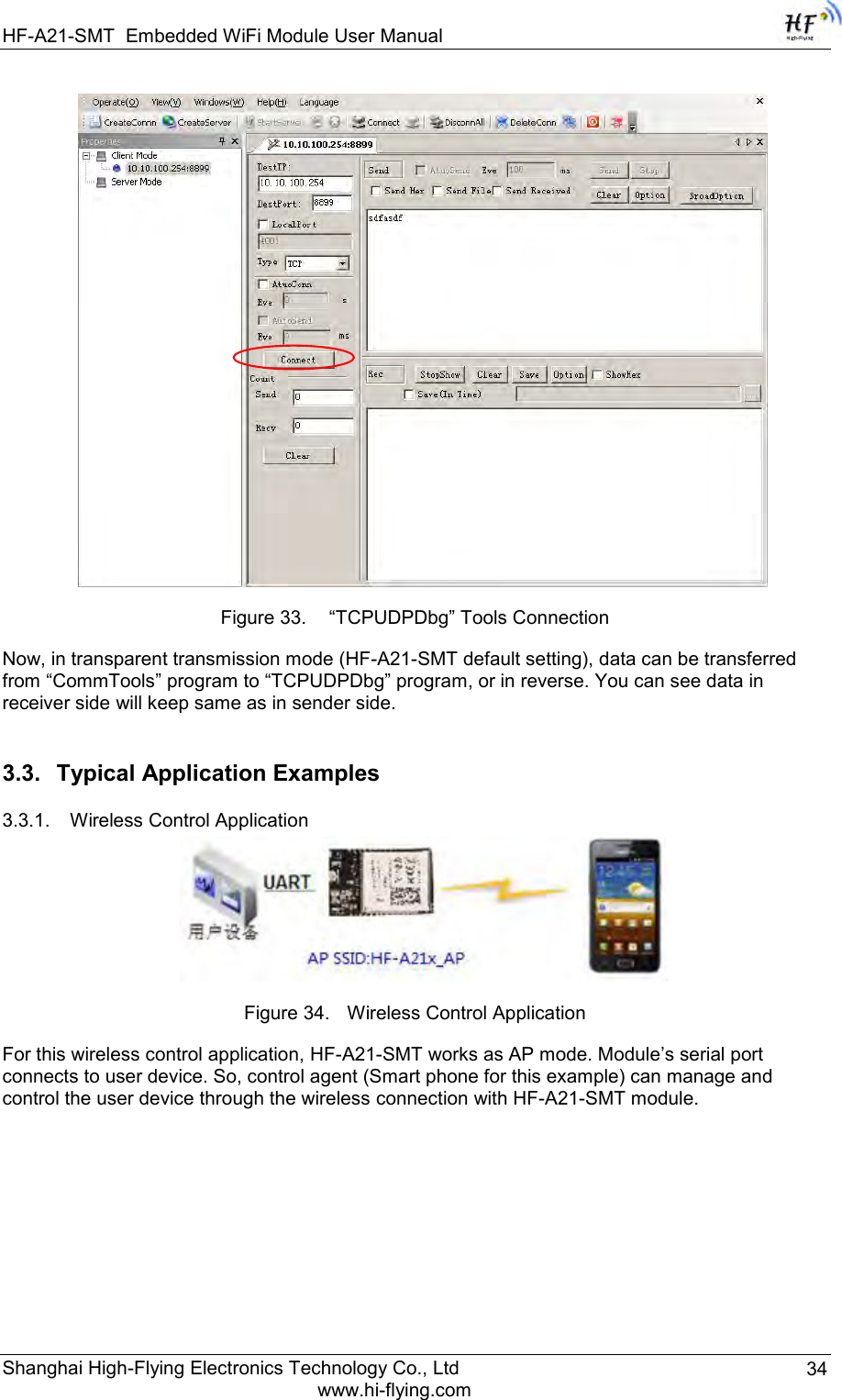 HF-A21-SMT Embedded WiFi Module User Manual Shanghai High-Flying Electronics Technology Co., Ltd www.hi-flying.com 34  Figure 33.  “TCPUDPDbg” Tools Connection Now, in transparent transmission mode (HF-A21-SMT default setting), data can be transferred from “CommTools” program to “TCPUDPDbg” program, or in reverse. You can see data in receiver side will keep same as in sender side. 3.3. Typical Application Examples 3.3.1. Wireless Control Application  Figure 34. Wireless Control Application For this wireless control application, HF-A21-SMT works as AP mode. Module‟s serial port connects to user device. So, control agent (Smart phone for this example) can manage and control the user device through the wireless connection with HF-A21-SMT module. 