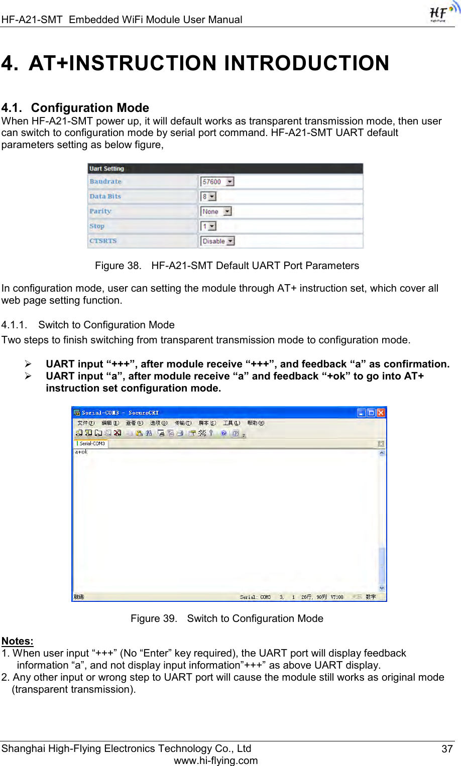 HF-A21-SMT Embedded WiFi Module User Manual Shanghai High-Flying Electronics Technology Co., Ltd www.hi-flying.com 37 4.  AT+INSTRUCTION INTRODUCTION 4.1. Configuration Mode When HF-A21-SMT power up, it will default works as transparent transmission mode, then user can switch to configuration mode by serial port command. HF-A21-SMT UART default parameters setting as below figure,   Figure 38. HF-A21-SMT Default UART Port Parameters In configuration mode, user can setting the module through AT+ instruction set, which cover all web page setting function. 4.1.1. Switch to Configuration Mode Two steps to finish switching from transparent transmission mode to configuration mode.   UART input “+++”, after module receive “+++”, and feedback “a” as confirmation.  UART input “a”, after module receive “a” and feedback “+ok” to go into AT+ instruction set configuration mode.   Figure 39. Switch to Configuration Mode Notes: 1. When user input “+++” (No “Enter” key required), the UART port will display feedback information “a”, and not display input information”+++” as above UART display. 2. Any other input or wrong step to UART port will cause the module still works as original mode (transparent transmission).  