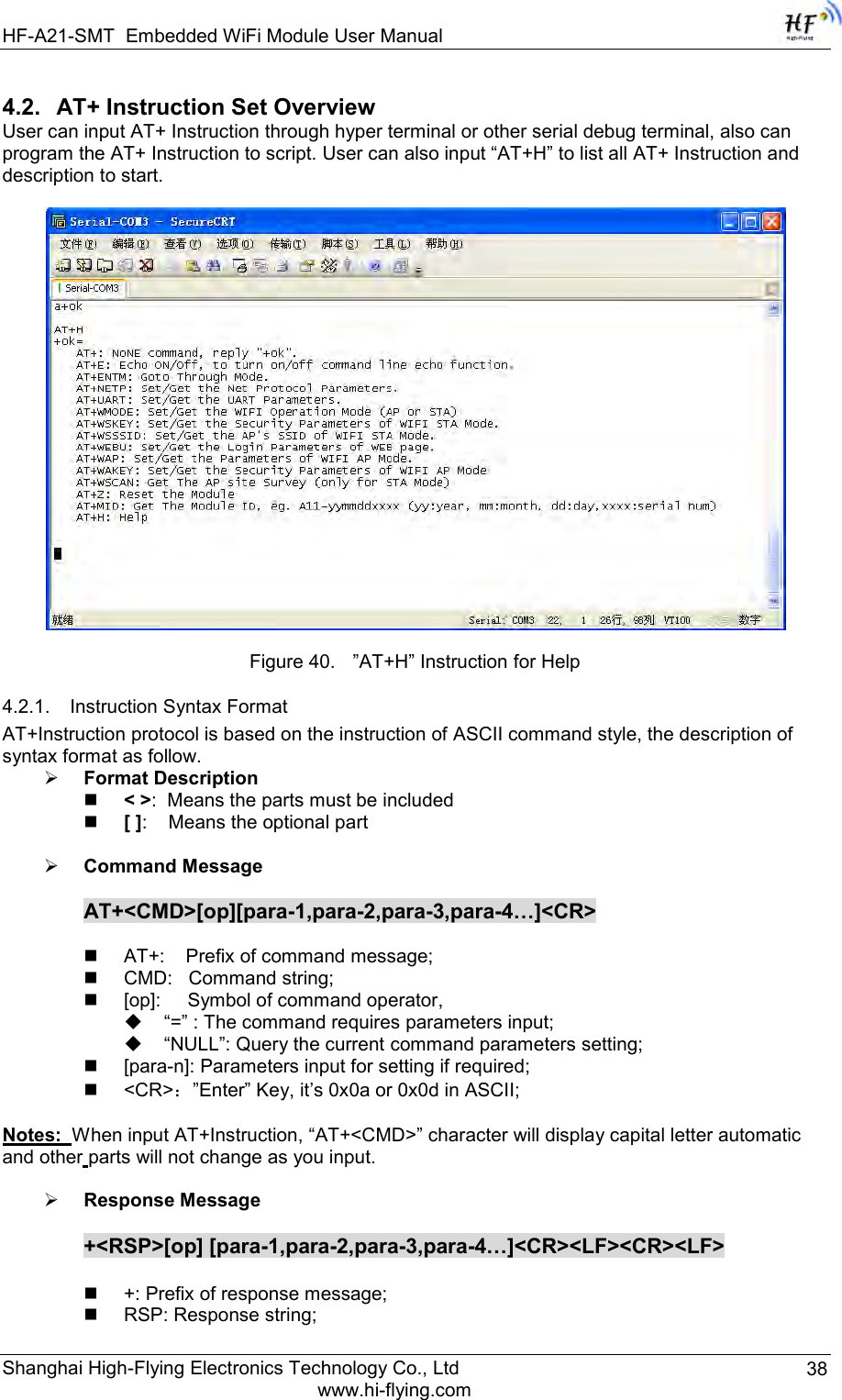 HF-A21-SMT Embedded WiFi Module User Manual Shanghai High-Flying Electronics Technology Co., Ltd www.hi-flying.com 38 4.2. AT+ Instruction Set Overview  User can input AT+ Instruction through hyper terminal or other serial debug terminal, also can program the AT+ Instruction to script. User can also input “AT+H” to list all AT+ Instruction and description to start.    Figure 40. ”AT+H” Instruction for Help 4.2.1. Instruction Syntax Format AT+Instruction protocol is based on the instruction of ASCII command style, the description of syntax format as follow.  Format Description  &lt; &gt;:  Means the parts must be included  [ ]:    Means the optional part   Command Message  AT+&lt;CMD&gt;[op][para-1,para-2,para-3,para-4…]&lt;CR&gt;   AT+:    Prefix of command message;  CMD:   Command string;  [op]:     Symbol of command operator,  “=” : The command requires parameters input;  “NULL”: Query the current command parameters setting;  [para-n]: Parameters input for setting if required;  &lt;CR&gt;：”Enter” Key, it‟s 0x0a or 0x0d in ASCII;  Notes:  When input AT+Instruction, “AT+&lt;CMD&gt;” character will display capital letter automatic and other parts will not change as you input.   Response Message  +&lt;RSP&gt;[op] [para-1,para-2,para-3,para-4…]&lt;CR&gt;&lt;LF&gt;&lt;CR&gt;&lt;LF&gt;   +: Prefix of response message;  RSP: Response string; 