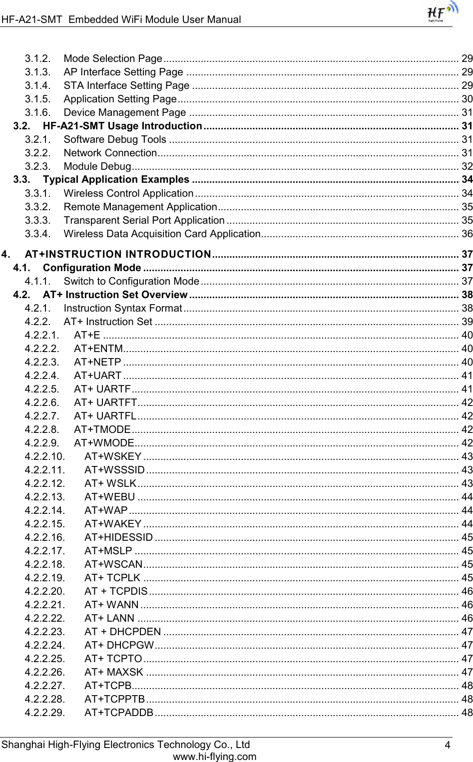 HF-A21-SMT Embedded WiFi Module User Manual Shanghai High-Flying Electronics Technology Co., Ltd www.hi-flying.com 4 3.1.2. Mode Selection Page ....................................................................................................... 29 3.1.3. AP Interface Setting Page ............................................................................................... 29 3.1.4. STA Interface Setting Page ............................................................................................. 29 3.1.5. Application Setting Page .................................................................................................. 30 3.1.6. Device Management Page .............................................................................................. 31 3.2. HF-A21-SMT Usage Introduction ......................................................................................... 31 3.2.1. Software Debug Tools ..................................................................................................... 31 3.2.2. Network Connection ......................................................................................................... 31 3.2.3. Module Debug .................................................................................................................. 32 3.3. Typical Application Examples ............................................................................................. 34 3.3.1. Wireless Control Application ............................................................................................ 34 3.3.2. Remote Management Application .................................................................................... 35 3.3.3. Transparent Serial Port Application ................................................................................. 35 3.3.4. Wireless Data Acquisition Card Application..................................................................... 36 4. AT+INSTRUCTION INTRODUCTION ...................................................................................... 37 4.1. Configuration Mode .............................................................................................................. 37 4.1.1. Switch to Configuration Mode .......................................................................................... 37 4.2. AT+ Instruction Set Overview .............................................................................................. 38 4.2.1. Instruction Syntax Format ................................................................................................ 38 4.2.2. AT+ Instruction Set .......................................................................................................... 39 4.2.2.1. AT+E ............................................................................................................................ 40 4.2.2.2. AT+ENTM ..................................................................................................................... 40 4.2.2.3. AT+NETP ..................................................................................................................... 40 4.2.2.4. AT+UART ..................................................................................................................... 41 4.2.2.5. AT+ UARTF .................................................................................................................. 41 4.2.2.6. AT+ UARTFT................................................................................................................ 42 4.2.2.7. AT+ UARTFL ................................................................................................................ 42 4.2.2.8. AT+TMODE .................................................................................................................. 42 4.2.2.9. AT+WMODE................................................................................................................. 42 4.2.2.10. AT+WSKEY .............................................................................................................. 43 4.2.2.11. AT+WSSSID ............................................................................................................. 43 4.2.2.12. AT+ WSLK ................................................................................................................ 43 4.2.2.13. AT+WEBU ................................................................................................................ 44 4.2.2.14. AT+WAP ................................................................................................................... 44 4.2.2.15. AT+WAKEY .............................................................................................................. 44 4.2.2.16. AT+HIDESSID .......................................................................................................... 45 4.2.2.17. AT+MSLP ................................................................................................................. 45 4.2.2.18. AT+WSCAN .............................................................................................................. 45 4.2.2.19. AT+ TCPLK .............................................................................................................. 45 4.2.2.20. AT + TCPDIS ............................................................................................................ 46 4.2.2.21. AT+ WANN ............................................................................................................... 46 4.2.2.22. AT+ LANN ................................................................................................................ 46 4.2.2.23. AT + DHCPDEN ....................................................................................................... 47 4.2.2.24. AT+ DHCPGW .......................................................................................................... 47 4.2.2.25. AT+ TCPTO .............................................................................................................. 47 4.2.2.26. AT+ MAXSK ............................................................................................................. 47 4.2.2.27. AT+TCPB.................................................................................................................. 48 4.2.2.28. AT+TCPPTB ............................................................................................................. 48 4.2.2.29. AT+TCPADDB .......................................................................................................... 48 