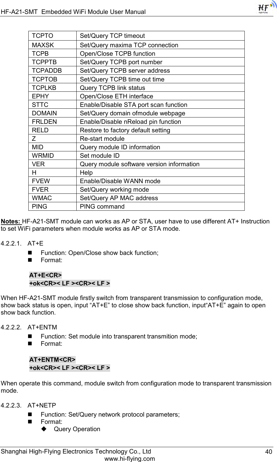 HF-A21-SMT Embedded WiFi Module User Manual Shanghai High-Flying Electronics Technology Co., Ltd www.hi-flying.com 40 TCPTO Set/Query TCP timeout MAXSK Set/Query maxima TCP connection TCPB Open/Close TCPB function TCPPTB Set/Query TCPB port number TCPADDB Set/Query TCPB server address TCPTOB Set/Query TCPB time out time TCPLKB Query TCPB link status EPHY Open/Close ETH interface STTC Enable/Disable STA port scan function DOMAIN Set/Query domain ofmodule webpage FRLDEN Enable/Disable nReload pin function RELD Restore to factory default setting Z Re-start module MID Query module ID information WRMID Set module ID VER Query module software version information H Help FVEW Enable/Disable WANN mode FVER Set/Query working mode WMAC Set/Query AP MAC address PING PING command  Notes: HF-A21-SMT module can works as AP or STA, user have to use different AT+ Instruction to set WiFi parameters when module works as AP or STA mode. 4.2.2.1. AT+E  Function: Open/Close show back function;  Format:  AT+E&lt;CR&gt;     +ok&lt;CR&gt;&lt; LF &gt;&lt;CR&gt;&lt; LF &gt;  When HF-A21-SMT module firstly switch from transparent transmission to configuration mode, show back status is open, input “AT+E” to close show back function, input“AT+E” again to open show back function. 4.2.2.2. AT+ENTM  Function: Set module into transparent transmition mode;  Format:      AT+ENTM&lt;CR&gt;     +ok&lt;CR&gt;&lt; LF &gt;&lt;CR&gt;&lt; LF &gt;  When operate this command, module switch from configuration mode to transparent transmission mode.  4.2.2.3. AT+NETP  Function: Set/Query network protocol parameters;  Format:  Query Operation 