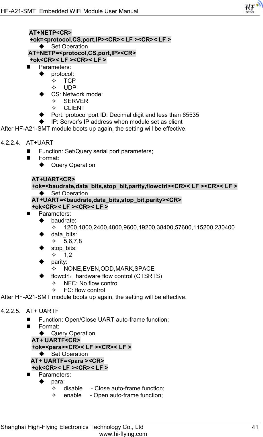 HF-A21-SMT Embedded WiFi Module User Manual Shanghai High-Flying Electronics Technology Co., Ltd www.hi-flying.com 41          AT+NETP&lt;CR&gt;     +ok=&lt;protocol,CS,port,IP&gt;&lt;CR&gt;&lt; LF &gt;&lt;CR&gt;&lt; LF &gt;  Set Operation AT+NETP=&lt;protocol,CS,port,IP&gt;&lt;CR&gt;     +ok&lt;CR&gt;&lt; LF &gt;&lt;CR&gt;&lt; LF &gt;  Parameters:  protocol:  TCP  UDP  CS: Network mode:  SERVER  CLIENT  Port: protocol port ID: Decimal digit and less than 65535  IP: Server‟s IP address when module set as client After HF-A21-SMT module boots up again, the setting will be effective. 4.2.2.4. AT+UART  Function: Set/Query serial port parameters;  Format:  Query Operation  AT+UART&lt;CR&gt;      +ok=&lt;baudrate,data_bits,stop_bit,parity,flowctrl&gt;&lt;CR&gt;&lt; LF &gt;&lt;CR&gt;&lt; LF &gt;  Set Operation AT+UART=&lt;baudrate,data_bits,stop_bit,parity&gt;&lt;CR&gt; +ok&lt;CR&gt;&lt; LF &gt;&lt;CR&gt;&lt; LF &gt;  Parameters:  baudrate:  1200,1800,2400,4800,9600,19200,38400,57600,115200,230400  data_bits:  5,6,7,8  stop_bits:  1,2  parity:  NONE,EVEN,ODD,MARK,SPACE  flowctrl：hardware flow control (CTSRTS)  NFC: No flow control   FC: flow control After HF-A21-SMT module boots up again, the setting will be effective. 4.2.2.5. AT+ UARTF  Function: Open/Close UART auto-frame function;  Format:  Query Operation AT+ UARTF&lt;CR&gt; +ok=&lt;para&gt;&lt;CR&gt;&lt; LF &gt;&lt;CR&gt;&lt; LF &gt;  Set Operation AT+ UARTF=&lt;para &gt;&lt;CR&gt;    +ok&lt;CR&gt;&lt; LF &gt;&lt;CR&gt;&lt; LF &gt;  Parameters:  para:  disable     - Close auto-frame function;  enable     - Open auto-frame function; 