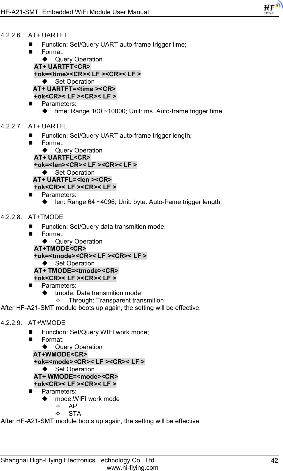 HF-A21-SMT Embedded WiFi Module User Manual Shanghai High-Flying Electronics Technology Co., Ltd www.hi-flying.com 42 4.2.2.6. AT+ UARTFT  Function: Set/Query UART auto-frame trigger time;  Format:  Query Operation AT+ UARTFT&lt;CR&gt; +ok=&lt;time&gt;&lt;CR&gt;&lt; LF &gt;&lt;CR&gt;&lt; LF &gt;  Set Operation AT+ UARTFT=&lt;time &gt;&lt;CR&gt;    +ok&lt;CR&gt;&lt; LF &gt;&lt;CR&gt;&lt; LF &gt;  Parameters:  time: Range 100 ~10000; Unit: ms. Auto-frame trigger time  4.2.2.7. AT+ UARTFL  Function: Set/Query UART auto-frame trigger length;  Format:  Query Operation AT+ UARTFL&lt;CR&gt; +ok=&lt;len&gt;&lt;CR&gt;&lt; LF &gt;&lt;CR&gt;&lt; LF &gt;  Set Operation AT+ UARTFL=&lt;len &gt;&lt;CR&gt;    +ok&lt;CR&gt;&lt; LF &gt;&lt;CR&gt;&lt; LF &gt;  Parameters:  len: Range 64 ~4096; Unit: byte. Auto-frame trigger length;  4.2.2.8. AT+TMODE  Function: Set/Query data transmition mode;  Format:  Query Operation AT+TMODE&lt;CR&gt;      +ok=&lt;tmode&gt;&lt;CR&gt;&lt; LF &gt;&lt;CR&gt;&lt; LF &gt;  Set Operation AT+ TMODE=&lt;tmode&gt;&lt;CR&gt;      +ok&lt;CR&gt;&lt; LF &gt;&lt;CR&gt;&lt; LF &gt;  Parameters:  tmode: Data transmition mode  Through: Transparent transmition After HF-A21-SMT module boots up again, the setting will be effective. 4.2.2.9. AT+WMODE  Function: Set/Query WIFI work mode;  Format:  Query Operation           AT+WMODE&lt;CR&gt;      +ok=&lt;mode&gt;&lt;CR&gt;&lt; LF &gt;&lt;CR&gt;&lt; LF &gt;  Set Operation AT+ WMODE=&lt;mode&gt;&lt;CR&gt;      +ok&lt;CR&gt;&lt; LF &gt;&lt;CR&gt;&lt; LF &gt;  Parameters:  mode:WIFI work mode  AP  STA After HF-A21-SMT module boots up again, the setting will be effective. 