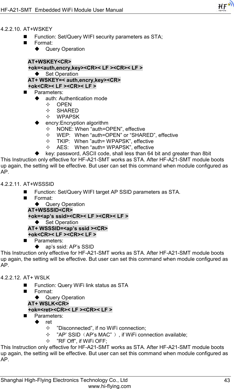 HF-A21-SMT Embedded WiFi Module User Manual Shanghai High-Flying Electronics Technology Co., Ltd www.hi-flying.com 43 4.2.2.10. AT+WSKEY  Function: Set/Query WIFI security parameters as STA;  Format:  Query Operation          AT+WSKEY&lt;CR&gt; +ok=&lt;auth,encry,key&gt;&lt;CR&gt;&lt; LF &gt;&lt;CR&gt;&lt; LF &gt;  Set Operation AT+ WSKEY=&lt; auth,encry,key&gt;&lt;CR&gt; +ok&lt;CR&gt;&lt; LF &gt;&lt;CR&gt;&lt; LF &gt;  Parameters:  auth: Authentication mode  OPEN   SHARED  WPAPSK  encry:Encryption algorithm  NONE: When “auth=OPEN”, effective  WEP:   When “auth=OPEN” or “SHARED”, effective  TKIP:   When ”auth= WPAPSK”, effective  AES:    When “auth= WPAPSK”, effective  key: password, ASCII code, shall less than 64 bit and greater than 8bit This Instruction only effective for HF-A21-SMT works as STA. After HF-A21-SMT module boots up again, the setting will be effective. But user can set this command when module configured as AP. 4.2.2.11. AT+WSSSID  Function: Set/Query WIFI target AP SSID parameters as STA.  Format:  Query Operation AT+WSSSID&lt;CR&gt; +ok=&lt;ap’s ssid&gt;&lt;CR&gt;&lt; LF &gt;&lt;CR&gt;&lt; LF &gt;  Set Operation AT+ WSSSID=&lt;ap’s ssid &gt;&lt;CR&gt; +ok&lt;CR&gt;&lt; LF &gt;&lt;CR&gt;&lt; LF &gt;  Parameters:  ap‟s ssid: AP‟s SSID This Instruction only effective for HF-A21-SMT works as STA. After HF-A21-SMT module boots up again, the setting will be effective. But user can set this command when module configured as AP. 4.2.2.12. AT+ WSLK  Function: Query WiFi link status as STA  Format:  Query Operation AT+ WSLK&lt;CR&gt; +ok=&lt;ret&gt;&lt;CR&gt;&lt; LF &gt;&lt;CR&gt;&lt; LF &gt;  Parameters:  ret  ”Disconnected”, if no WiFi connection;  ”AP‟ SSID（AP‟s MAC” ）, if WiFi connection available;  ”RF Off”, if WiFi OFF; This Instruction only effective for HF-A21-SMT works as STA. After HF-A21-SMT module boots up again, the setting will be effective. But user can set this command when module configured as AP. 