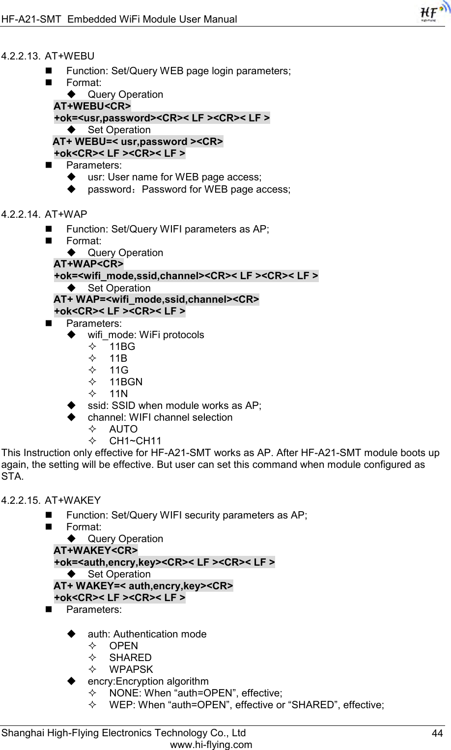 HF-A21-SMT Embedded WiFi Module User Manual Shanghai High-Flying Electronics Technology Co., Ltd www.hi-flying.com 44 4.2.2.13. AT+WEBU    Function: Set/Query WEB page login parameters;  Format:  Query Operation AT+WEBU&lt;CR&gt; +ok=&lt;usr,password&gt;&lt;CR&gt;&lt; LF &gt;&lt;CR&gt;&lt; LF &gt;  Set Operation AT+ WEBU=&lt; usr,password &gt;&lt;CR&gt; +ok&lt;CR&gt;&lt; LF &gt;&lt;CR&gt;&lt; LF &gt;  Parameters:  usr: User name for WEB page access;  password：Password for WEB page access; 4.2.2.14. AT+WAP    Function: Set/Query WIFI parameters as AP;  Format:  Query Operation AT+WAP&lt;CR&gt; +ok=&lt;wifi_mode,ssid,channel&gt;&lt;CR&gt;&lt; LF &gt;&lt;CR&gt;&lt; LF &gt;  Set Operation AT+ WAP=&lt;wifi_mode,ssid,channel&gt;&lt;CR&gt; +ok&lt;CR&gt;&lt; LF &gt;&lt;CR&gt;&lt; LF &gt;  Parameters:  wifi_mode: WiFi protocols  11BG  11B  11G  11BGN  11N  ssid: SSID when module works as AP;   channel: WIFI channel selection  AUTO  CH1~CH11 This Instruction only effective for HF-A21-SMT works as AP. After HF-A21-SMT module boots up again, the setting will be effective. But user can set this command when module configured as STA. 4.2.2.15. AT+WAKEY    Function: Set/Query WIFI security parameters as AP;  Format:  Query Operation AT+WAKEY&lt;CR&gt; +ok=&lt;auth,encry,key&gt;&lt;CR&gt;&lt; LF &gt;&lt;CR&gt;&lt; LF &gt;  Set Operation AT+ WAKEY=&lt; auth,encry,key&gt;&lt;CR&gt; +ok&lt;CR&gt;&lt; LF &gt;&lt;CR&gt;&lt; LF &gt;  Parameters:   auth: Authentication mode  OPEN   SHARED  WPAPSK  encry:Encryption algorithm  NONE: When “auth=OPEN”, effective;  WEP: When “auth=OPEN”, effective or “SHARED”, effective; 