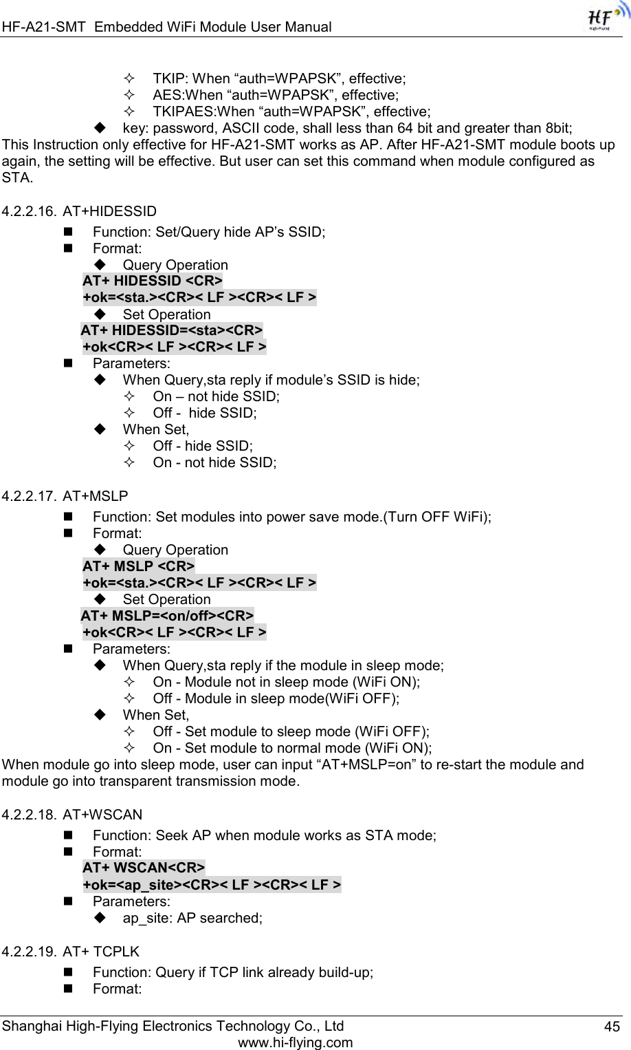 HF-A21-SMT Embedded WiFi Module User Manual Shanghai High-Flying Electronics Technology Co., Ltd www.hi-flying.com 45  TKIP: When “auth=WPAPSK”, effective;  AES:When “auth=WPAPSK”, effective;  TKIPAES:When “auth=WPAPSK”, effective;  key: password, ASCII code, shall less than 64 bit and greater than 8bit; This Instruction only effective for HF-A21-SMT works as AP. After HF-A21-SMT module boots up again, the setting will be effective. But user can set this command when module configured as STA. 4.2.2.16. AT+HIDESSID  Function: Set/Query hide AP‟s SSID;  Format:  Query Operation AT+ HIDESSID &lt;CR&gt; +ok=&lt;sta.&gt;&lt;CR&gt;&lt; LF &gt;&lt;CR&gt;&lt; LF &gt;  Set Operation AT+ HIDESSID=&lt;sta&gt;&lt;CR&gt; +ok&lt;CR&gt;&lt; LF &gt;&lt;CR&gt;&lt; LF &gt;  Parameters:  When Query,sta reply if module‟s SSID is hide;  On – not hide SSID;  Off -  hide SSID;  When Set,  Off - hide SSID;  On - not hide SSID; 4.2.2.17. AT+MSLP  Function: Set modules into power save mode.(Turn OFF WiFi);  Format:  Query Operation AT+ MSLP &lt;CR&gt; +ok=&lt;sta.&gt;&lt;CR&gt;&lt; LF &gt;&lt;CR&gt;&lt; LF &gt;  Set Operation AT+ MSLP=&lt;on/off&gt;&lt;CR&gt; +ok&lt;CR&gt;&lt; LF &gt;&lt;CR&gt;&lt; LF &gt;  Parameters:  When Query,sta reply if the module in sleep mode;  On - Module not in sleep mode (WiFi ON);  Off - Module in sleep mode(WiFi OFF);  When Set,  Off - Set module to sleep mode (WiFi OFF);  On - Set module to normal mode (WiFi ON); When module go into sleep mode, user can input “AT+MSLP=on” to re-start the module and module go into transparent transmission mode. 4.2.2.18. AT+WSCAN  Function: Seek AP when module works as STA mode;  Format: AT+ WSCAN&lt;CR&gt; +ok=&lt;ap_site&gt;&lt;CR&gt;&lt; LF &gt;&lt;CR&gt;&lt; LF &gt;  Parameters:  ap_site: AP searched; 4.2.2.19. AT+ TCPLK  Function: Query if TCP link already build-up;  Format: 