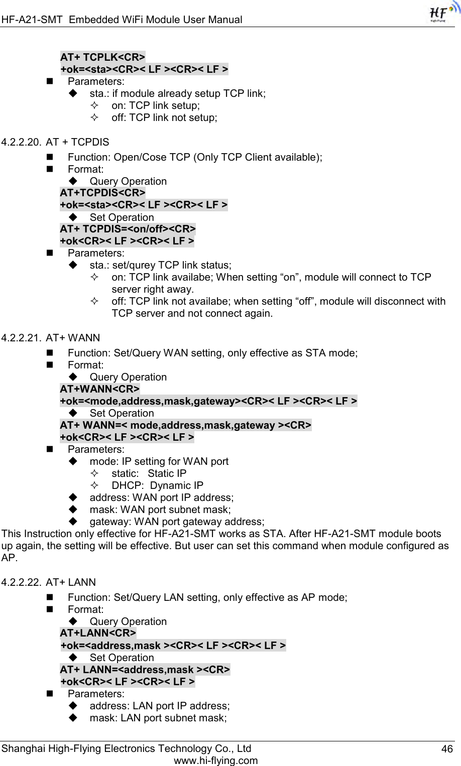 HF-A21-SMT Embedded WiFi Module User Manual Shanghai High-Flying Electronics Technology Co., Ltd www.hi-flying.com 46 AT+ TCPLK&lt;CR&gt; +ok=&lt;sta&gt;&lt;CR&gt;&lt; LF &gt;&lt;CR&gt;&lt; LF &gt;  Parameters:  sta.: if module already setup TCP link;  on: TCP link setup;  off: TCP link not setup; 4.2.2.20. AT + TCPDIS  Function: Open/Cose TCP (Only TCP Client available);  Format:  Query Operation AT+TCPDIS&lt;CR&gt; +ok=&lt;sta&gt;&lt;CR&gt;&lt; LF &gt;&lt;CR&gt;&lt; LF &gt;  Set Operation AT+ TCPDIS=&lt;on/off&gt;&lt;CR&gt; +ok&lt;CR&gt;&lt; LF &gt;&lt;CR&gt;&lt; LF &gt;  Parameters:  sta.: set/qurey TCP link status;  on: TCP link availabe; When setting “on”, module will connect to TCP server right away.  off: TCP link not availabe; when setting “off”, module will disconnect with TCP server and not connect again.  4.2.2.21. AT+ WANN  Function: Set/Query WAN setting, only effective as STA mode;  Format:  Query Operation AT+WANN&lt;CR&gt; +ok=&lt;mode,address,mask,gateway&gt;&lt;CR&gt;&lt; LF &gt;&lt;CR&gt;&lt; LF &gt;  Set Operation AT+ WANN=&lt; mode,address,mask,gateway &gt;&lt;CR&gt; +ok&lt;CR&gt;&lt; LF &gt;&lt;CR&gt;&lt; LF &gt;  Parameters:  mode: IP setting for WAN port  static:   Static IP   DHCP:  Dynamic IP  address: WAN port IP address;  mask: WAN port subnet mask;  gateway: WAN port gateway address; This Instruction only effective for HF-A21-SMT works as STA. After HF-A21-SMT module boots up again, the setting will be effective. But user can set this command when module configured as AP. 4.2.2.22. AT+ LANN  Function: Set/Query LAN setting, only effective as AP mode;  Format:  Query Operation AT+LANN&lt;CR&gt; +ok=&lt;address,mask &gt;&lt;CR&gt;&lt; LF &gt;&lt;CR&gt;&lt; LF &gt;  Set Operation AT+ LANN=&lt;address,mask &gt;&lt;CR&gt; +ok&lt;CR&gt;&lt; LF &gt;&lt;CR&gt;&lt; LF &gt;  Parameters:  address: LAN port IP address;  mask: LAN port subnet mask; 