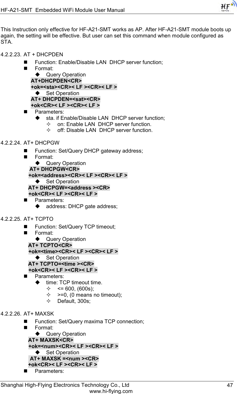 HF-A21-SMT Embedded WiFi Module User Manual Shanghai High-Flying Electronics Technology Co., Ltd www.hi-flying.com 47 This Instruction only effective for HF-A21-SMT works as AP. After HF-A21-SMT module boots up again, the setting will be effective. But user can set this command when module configured as STA. 4.2.2.23. AT + DHCPDEN  Function: Enable/Disable LAN  DHCP server function;  Format:  Query Operation AT+DHCPDEN&lt;CR&gt; +ok=&lt;sta&gt;&lt;CR&gt;&lt; LF &gt;&lt;CR&gt;&lt; LF &gt;  Set Operation AT+ DHCPDEN=&lt;sat&gt;&lt;CR&gt; +ok&lt;CR&gt;&lt; LF &gt;&lt;CR&gt;&lt; LF &gt;  Parameters:  sta. if Enable/Disable LAN  DHCP server function;  on: Enable LAN  DHCP server function.  off: Disable LAN  DHCP server function.  4.2.2.24. AT+ DHCPGW  Function: Set/Query DHCP gateway address;  Format:  Query Operation            AT+ DHCPGW&lt;CR&gt;      +ok=&lt;address&gt;&lt;CR&gt;&lt; LF &gt;&lt;CR&gt;&lt; LF &gt;  Set Operation AT+ DHCPGW=&lt;address &gt;&lt;CR&gt;      +ok&lt;CR&gt;&lt; LF &gt;&lt;CR&gt;&lt; LF &gt;  Parameters:  address: DHCP gate address; 4.2.2.25. AT+ TCPTO  Function: Set/Query TCP timeout;  Format:  Query Operation AT+ TCPTO&lt;CR&gt; +ok=&lt;time&gt;&lt;CR&gt;&lt; LF &gt;&lt;CR&gt;&lt; LF &gt;  Set Operation AT+ TCPTO=&lt;time &gt;&lt;CR&gt; +ok&lt;CR&gt;&lt; LF &gt;&lt;CR&gt;&lt; LF &gt;  Parameters:  time: TCP timeout time.  &lt;= 600, (600s);  &gt;=0, (0 means no timeout);  Default, 300s; 4.2.2.26. AT+ MAXSK  Function: Set/Query maxima TCP connection;  Format:  Query Operation AT+ MAXSK&lt;CR&gt; +ok=&lt;num&gt;&lt;CR&gt;&lt; LF &gt;&lt;CR&gt;&lt; LF &gt;  Set Operation  AT+ MAXSK =&lt;num &gt;&lt;CR&gt; +ok&lt;CR&gt;&lt; LF &gt;&lt;CR&gt;&lt; LF &gt;  Parameters: 