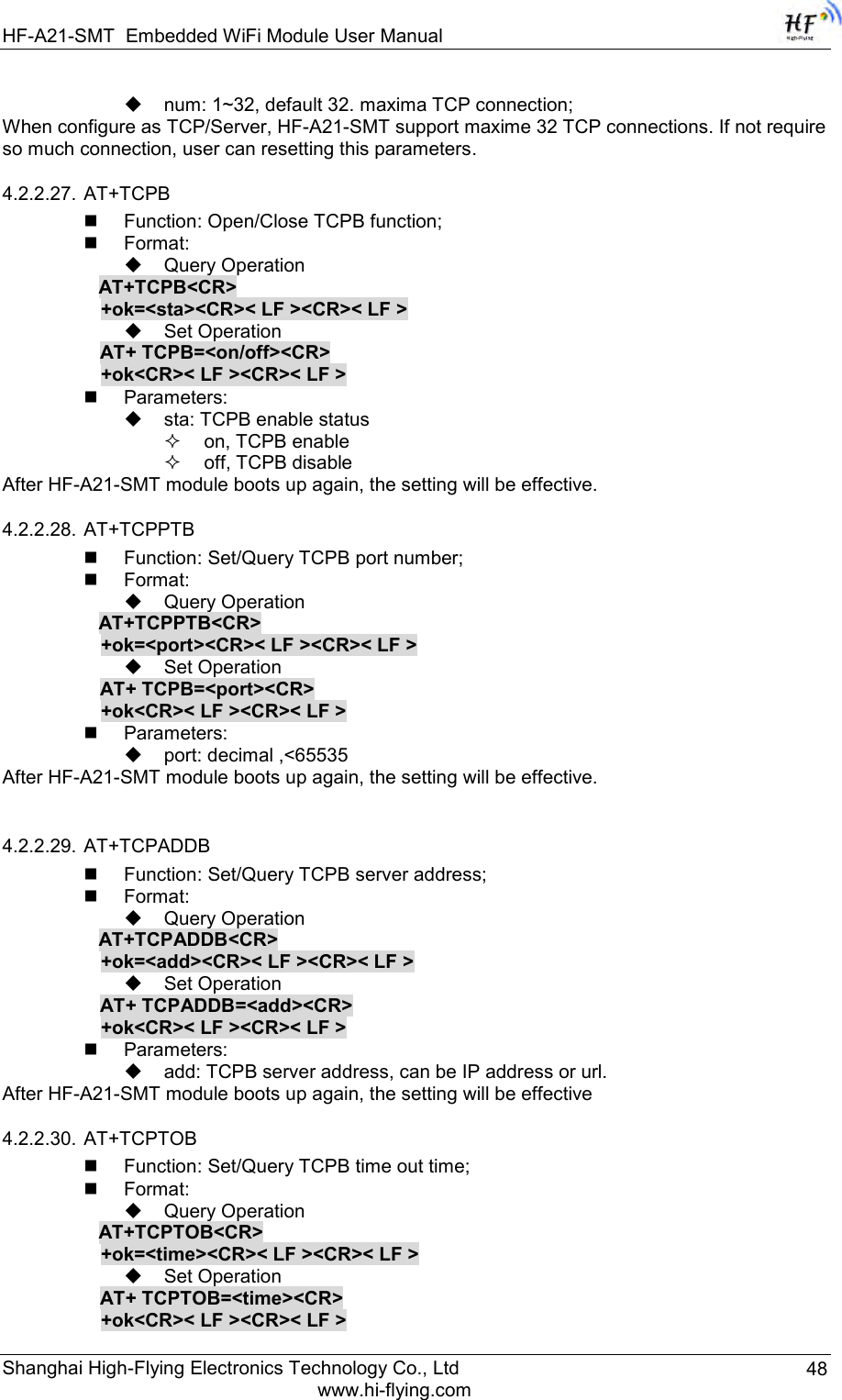 HF-A21-SMT Embedded WiFi Module User Manual Shanghai High-Flying Electronics Technology Co., Ltd www.hi-flying.com 48  num: 1~32, default 32. maxima TCP connection; When configure as TCP/Server, HF-A21-SMT support maxime 32 TCP connections. If not require so much connection, user can resetting this parameters. 4.2.2.27. AT+TCPB  Function: Open/Close TCPB function;  Format:  Query Operation           AT+TCPB&lt;CR&gt;      +ok=&lt;sta&gt;&lt;CR&gt;&lt; LF &gt;&lt;CR&gt;&lt; LF &gt;  Set Operation AT+ TCPB=&lt;on/off&gt;&lt;CR&gt;      +ok&lt;CR&gt;&lt; LF &gt;&lt;CR&gt;&lt; LF &gt;  Parameters:  sta: TCPB enable status  on, TCPB enable  off, TCPB disable After HF-A21-SMT module boots up again, the setting will be effective. 4.2.2.28. AT+TCPPTB  Function: Set/Query TCPB port number;  Format:  Query Operation           AT+TCPPTB&lt;CR&gt;      +ok=&lt;port&gt;&lt;CR&gt;&lt; LF &gt;&lt;CR&gt;&lt; LF &gt;  Set Operation AT+ TCPB=&lt;port&gt;&lt;CR&gt;      +ok&lt;CR&gt;&lt; LF &gt;&lt;CR&gt;&lt; LF &gt;  Parameters:  port: decimal ,&lt;65535 After HF-A21-SMT module boots up again, the setting will be effective.  4.2.2.29. AT+TCPADDB  Function: Set/Query TCPB server address;  Format:  Query Operation           AT+TCPADDB&lt;CR&gt;      +ok=&lt;add&gt;&lt;CR&gt;&lt; LF &gt;&lt;CR&gt;&lt; LF &gt;  Set Operation AT+ TCPADDB=&lt;add&gt;&lt;CR&gt;      +ok&lt;CR&gt;&lt; LF &gt;&lt;CR&gt;&lt; LF &gt;  Parameters:  add: TCPB server address, can be IP address or url.  After HF-A21-SMT module boots up again, the setting will be effective 4.2.2.30. AT+TCPTOB  Function: Set/Query TCPB time out time;  Format:  Query Operation           AT+TCPTOB&lt;CR&gt;      +ok=&lt;time&gt;&lt;CR&gt;&lt; LF &gt;&lt;CR&gt;&lt; LF &gt;  Set Operation AT+ TCPTOB=&lt;time&gt;&lt;CR&gt;      +ok&lt;CR&gt;&lt; LF &gt;&lt;CR&gt;&lt; LF &gt; 