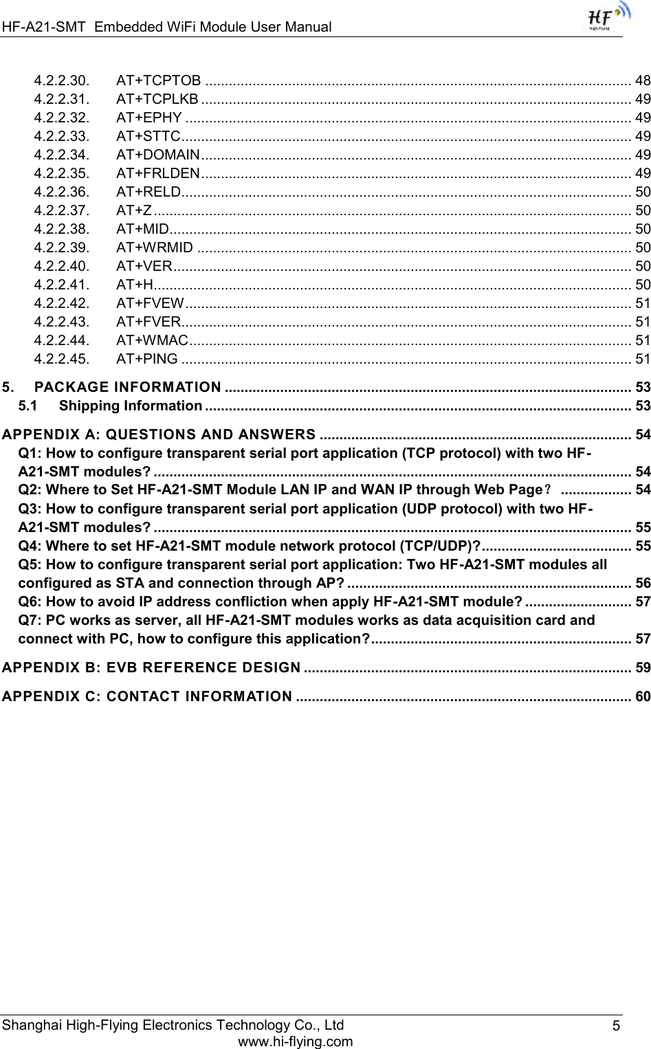 HF-A21-SMT Embedded WiFi Module User Manual Shanghai High-Flying Electronics Technology Co., Ltd www.hi-flying.com 5 4.2.2.30. AT+TCPTOB ............................................................................................................ 48 4.2.2.31. AT+TCPLKB ............................................................................................................. 49 4.2.2.32. AT+EPHY ................................................................................................................. 49 4.2.2.33. AT+STTC .................................................................................................................. 49 4.2.2.34. AT+DOMAIN ............................................................................................................. 49 4.2.2.35. AT+FRLDEN ............................................................................................................. 49 4.2.2.36. AT+RELD.................................................................................................................. 50 4.2.2.37. AT+Z ......................................................................................................................... 50 4.2.2.38. AT+MID..................................................................................................................... 50 4.2.2.39. AT+WRMID .............................................................................................................. 50 4.2.2.40. AT+VER .................................................................................................................... 50 4.2.2.41. AT+H ......................................................................................................................... 50 4.2.2.42. AT+FVEW ................................................................................................................. 51 4.2.2.43. AT+FVER.................................................................................................................. 51 4.2.2.44. AT+WMAC ................................................................................................................ 51 4.2.2.45. AT+PING .................................................................................................................. 51 5. PACKAGE INFORMATION ....................................................................................................... 53 5.1 Shipping Information ............................................................................................................ 53 APPENDIX A: QUESTIONS AND ANSWERS ............................................................................... 54 Q1: How to configure transparent serial port application (TCP protocol) with two HF-A21-SMT modules? ......................................................................................................................... 54 Q2: Where to Set HF-A21-SMT Module LAN IP and WAN IP through Web Page？ .................. 54 Q3: How to configure transparent serial port application (UDP protocol) with two HF-A21-SMT modules? ......................................................................................................................... 55 Q4: Where to set HF-A21-SMT module network protocol (TCP/UDP)? ...................................... 55 Q5: How to configure transparent serial port application: Two HF-A21-SMT modules all configured as STA and connection through AP? ........................................................................ 56 Q6: How to avoid IP address confliction when apply HF-A21-SMT module? ........................... 57 Q7: PC works as server, all HF-A21-SMT modules works as data acquisition card and connect with PC, how to configure this application? .................................................................. 57 APPENDIX B: EVB REFERENCE DESIGN ................................................................................... 59 APPENDIX C: CONTACT INFORMATION ..................................................................................... 60       