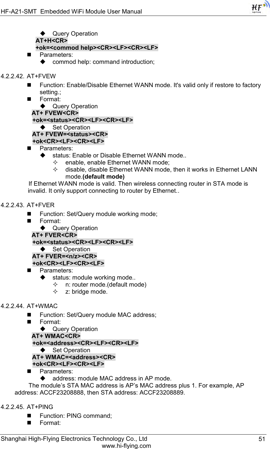 HF-A21-SMT Embedded WiFi Module User Manual Shanghai High-Flying Electronics Technology Co., Ltd www.hi-flying.com 51  Query Operation AT+H&lt;CR&gt; +ok=&lt;commod help&gt;&lt;CR&gt;&lt;LF&gt;&lt;CR&gt;&lt;LF&gt;  Parameters:  commod help: command introduction; 4.2.2.42. AT+FVEW  Function: Enable/Disable Ethernet WANN mode. It&apos;s valid only if restore to factory setting.;  Format:  Query Operation           AT+ FVEW&lt;CR&gt;      +ok=&lt;status&gt;&lt;CR&gt;&lt;LF&gt;&lt;CR&gt;&lt;LF&gt;  Set Operation AT+ FVEW=&lt;status&gt;&lt;CR&gt;      +ok&lt;CR&gt;&lt;LF&gt;&lt;CR&gt;&lt;LF&gt;  Parameters:   status: Enable or Disable Ethernet WANN mode..  enable, enable Ethernet WANN mode;  disable, disable Ethernet WANN mode, then it works in Ethernet LANN mode.(default mode) If Ethernet WANN mode is valid. Then wireless connecting router in STA mode is invalid. It only support connecting to router by Ethernet.. 4.2.2.43. AT+FVER  Function: Set/Query module working mode;  Format:  Query Operation           AT+ FVER&lt;CR&gt;      +ok=&lt;status&gt;&lt;CR&gt;&lt;LF&gt;&lt;CR&gt;&lt;LF&gt;  Set Operation AT+ FVER=&lt;n/z&gt;&lt;CR&gt;      +ok&lt;CR&gt;&lt;LF&gt;&lt;CR&gt;&lt;LF&gt;  Parameters:   status: module working mode..  n: router mode.(default mode)  z: bridge mode. 4.2.2.44. AT+WMAC  Function: Set/Query module MAC address;  Format:  Query Operation           AT+ WMAC&lt;CR&gt;      +ok=&lt;address&gt;&lt;CR&gt;&lt;LF&gt;&lt;CR&gt;&lt;LF&gt;  Set Operation AT+ WMAC=&lt;address&gt;&lt;CR&gt;      +ok&lt;CR&gt;&lt;LF&gt;&lt;CR&gt;&lt;LF&gt;  Parameters:   address: module MAC address in AP mode. The module‟s STA MAC address is AP‟s MAC address plus 1. For example, AP address: ACCF23208888, then STA address: ACCF23208889. 4.2.2.45. AT+PING  Function: PING command;  Format: 