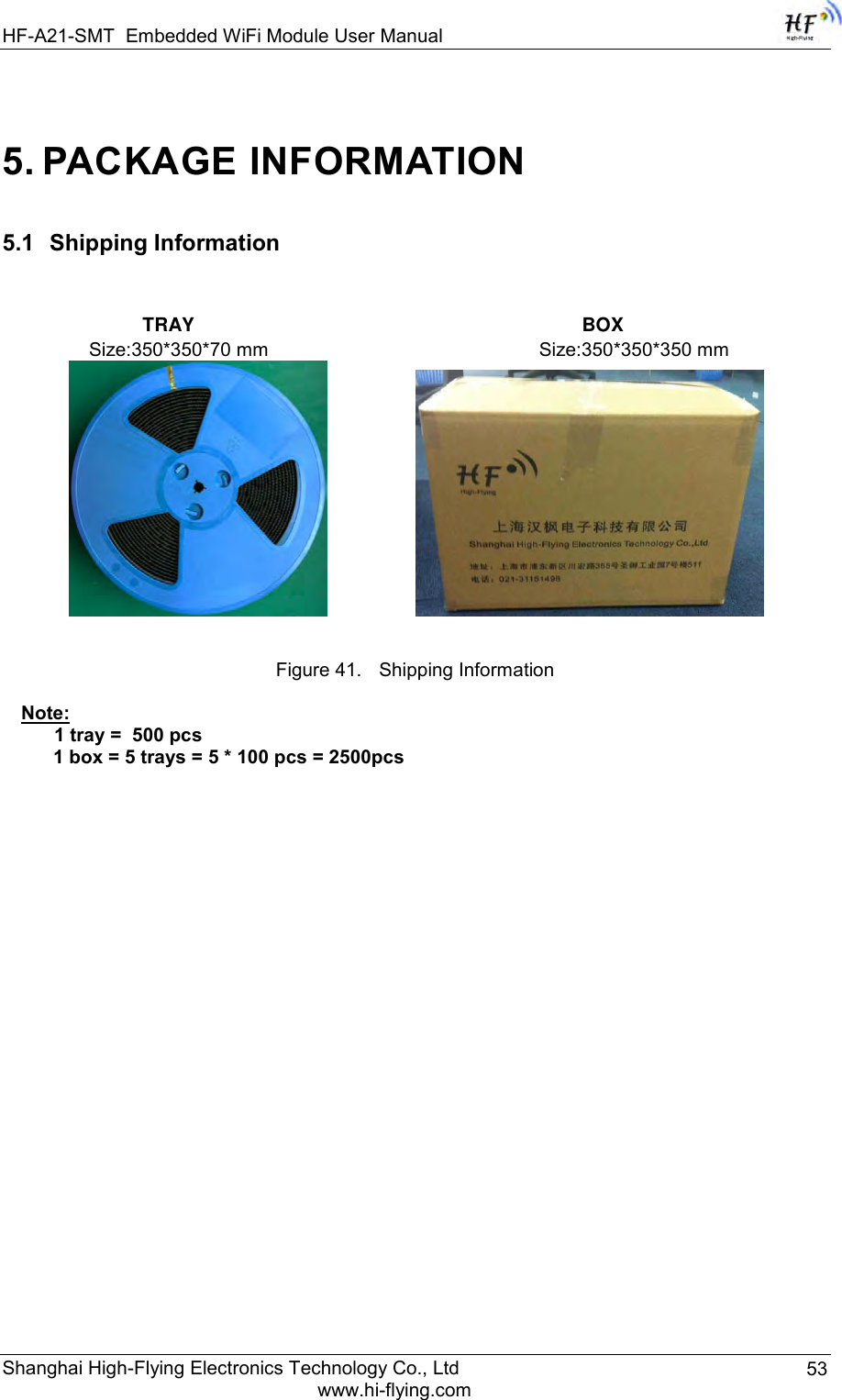 HF-A21-SMT Embedded WiFi Module User Manual Shanghai High-Flying Electronics Technology Co., Ltd www.hi-flying.com 53 5. PACKAGE INFORMATION 5.1   Shipping Information                TRAY                                                                         BOX   Size:350*350*70 mm                                                   Size:350*350*350 mm       Figure 41. Shipping Information Note:       1 tray =  500 pcs 1 box = 5 trays = 5 * 100 pcs = 2500pcs       