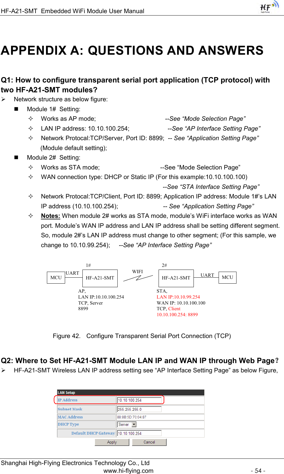 HF-A21-SMT Embedded WiFi Module User Manual  Shanghai High-Flying Electronics Technology Co., Ltd www.hi-flying.com  - 54 - APPENDIX A: QUESTIONS AND ANSWERS Q1: How to configure transparent serial port application (TCP protocol) with two HF-A21-SMT modules?  Network structure as below figure:  Module 1#  Setting:  Works as AP mode;                                        --See “Mode Selection Page”  LAN IP address: 10.10.100.254;                      --See “AP Interface Setting Page”   Network Protocal:TCP/Server, Port ID: 8899;  -- See “Application Setting Page”  (Module default setting);  Module 2#  Setting:  Works as STA mode;                                   --See “Mode Selection Page”  WAN connection type: DHCP or Static IP (For this example:10.10.100.100)                                                                               --See “STA Interface Setting Page”                                                                Network Protocal:TCP/Client, Port ID: 8899; Application IP address: Module 1#‟s LAN IP address (10.10.100.254);                          -- See “Application Setting Page”  Notes: When module 2# works as STA mode, module‟s WiFi interface works as WAN port. Module‟s WAN IP address and LAN IP address shall be setting different segment. So, module 2#‟s LAN IP address must change to other segment; (For this sample, we change to 10.10.99.254);     --See “AP Interface Setting Page” HF-A21-SMTAP, LAN IP:10.10.100.254TCP, Server8899HF-A21-SMTSTA, LAN IP:10.10.99.254WAN IP: 10.10.100.100TCP, Client10.10.100.254: 88991# 2#WIFIMCUMCU UARTUART Figure 42. Configure Transparent Serial Port Connection (TCP) Q2: Where to Set HF-A21-SMT Module LAN IP and WAN IP through Web Page？  HF-A21-SMT Wireless LAN IP address setting see “AP Interface Setting Page” as below Figure,  