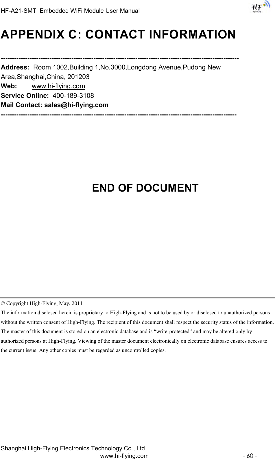 HF-A21-SMT Embedded WiFi Module User Manual  Shanghai High-Flying Electronics Technology Co., Ltd www.hi-flying.com  - 60 - APPENDIX C: CONTACT INFORMATION  ------------------------------------------------------------------------------------------------------------ Address:  Room 1002,Building 1,No.3000,Longdong Avenue,Pudong New Area,Shanghai,China, 201203 Web:        www.hi-flying.com Service Online:  400-189-3108 Mail Contact: sales@hi-flying.com           -----------------------------------------------------------------------------------------------------------            END OF DOCUMENT       © Copyright High-Flying, May, 2011 The information disclosed herein is proprietary to High-Flying and is not to be used by or disclosed to unauthorized persons without the written consent of High-Flying. The recipient of this document shall respect the security status of the information. The master of this document is stored on an electronic database and is “write-protected” and may be altered only by authorized persons at High-Flying. Viewing of the master document electronically on electronic database ensures access to the current issue. Any other copies must be regarded as uncontrolled copies. 