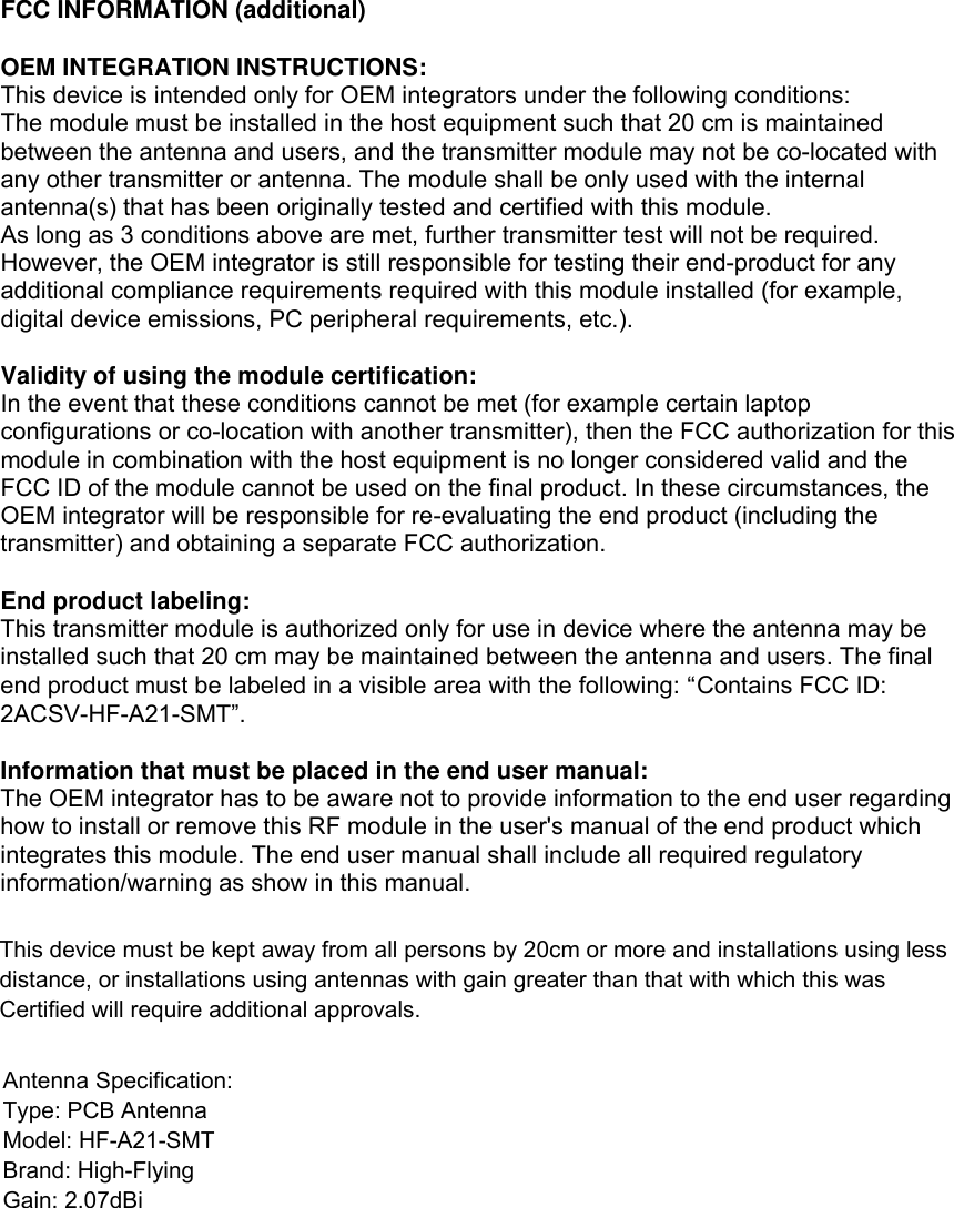 FCC INFORMATION (additional)  OEM INTEGRATION INSTRUCTIONS: This device is intended only for OEM integrators under the following conditions: The module must be installed in the host equipment such that 20 cm is maintained between the antenna and users, and the transmitter module may not be co-located with any other transmitter or antenna. The module shall be only used with the internal antenna(s) that has been originally tested and certified with this module. As long as 3 conditions above are met, further transmitter test will not be required. However, the OEM integrator is still responsible for testing their end-product for any additional compliance requirements required with this module installed (for example, digital device emissions, PC peripheral requirements, etc.).   Validity of using the module certification:  In the event that these conditions cannot be met (for example certain laptop configurations or co-location with another transmitter), then the FCC authorization for this module in combination with the host equipment is no longer considered valid and the FCC ID of the module cannot be used on the final product. In these circumstances, the OEM integrator will be responsible for re-evaluating the end product (including the transmitter) and obtaining a separate FCC authorization.   End product labeling: This transmitter module is authorized only for use in device where the antenna may be installed such that 20 cm may be maintained between the antenna and users. The final end product must be labeled in a visible area with the following: “Contains FCC ID: 2ACSV-HF-A21-SMT”.  Information that must be placed in the end user manual: The OEM integrator has to be aware not to provide information to the end user regarding how to install or remove this RF module in the user&apos;s manual of the end product which integrates this module. The end user manual shall include all required regulatory information/warning as show in this manual. This device must be kept away from all persons by 20cm or more and installations using less distance, or installations using antennas with gain greater than that with which this was Certified will require additional approvals.Antenna Specification:Type: PCB AntennaModel: HF-A21-SMTBrand: High-FlyingGain: 2.07dBi