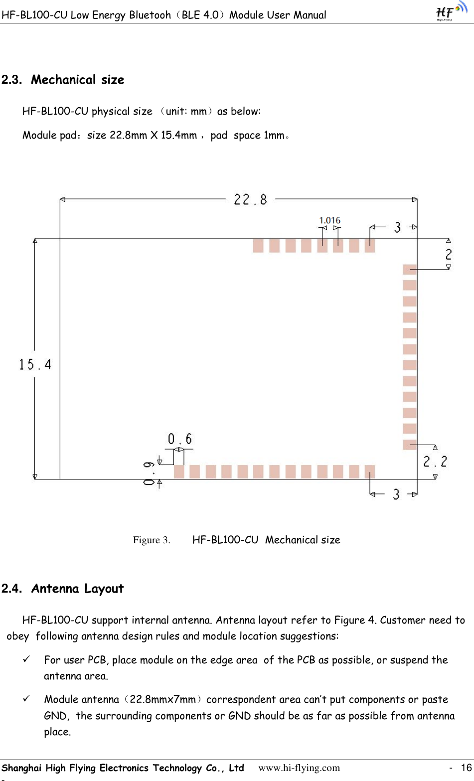 HF-BL100-CU Low Energy Bluetooh（BLE 4.0）Module User Manual Shanghai High Flying Electronics Technology Co., Ltd     www.hi-flying.com    -  16 - 2.3. Mechanical size   HF-BL100-CU physical size （unit: mm）as below:   Module pad：size 22.8mm X 15.4mm ，pad  space 1mm。  Figure 3.  HF-BL100-CU  Mechanical size 2.4. Antenna Layout HF-BL100-CU support internal antenna. Antenna layout refer to Figure 4. Customer need to obey  following antenna design rules and module location suggestions:  For user PCB, place module on the edge area  of the PCB as possible, or suspend the antenna area.  Module antenna（22.8mmx7mm）correspondent area can‟t put components or paste GND,  the surrounding components or GND should be as far as possible from antenna place. 