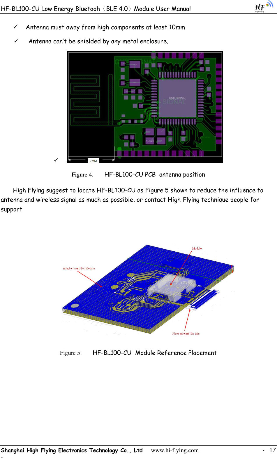 HF-BL100-CU Low Energy Bluetooh（BLE 4.0）Module User Manual Shanghai High Flying Electronics Technology Co., Ltd     www.hi-flying.com    -  17 -  Antenna must away from high components at least 10mm  Antenna can‟t be shielded by any metal enclosure.    Figure 4. HF-BL100-CU PCB  antenna position High Flying suggest to locate HF-BL100-CU as Figure 5 shown to reduce the influence to antenna and wireless signal as much as possible, or contact High Flying technique people for support    Figure 5. HF-BL100-CU  Module Reference Placement   