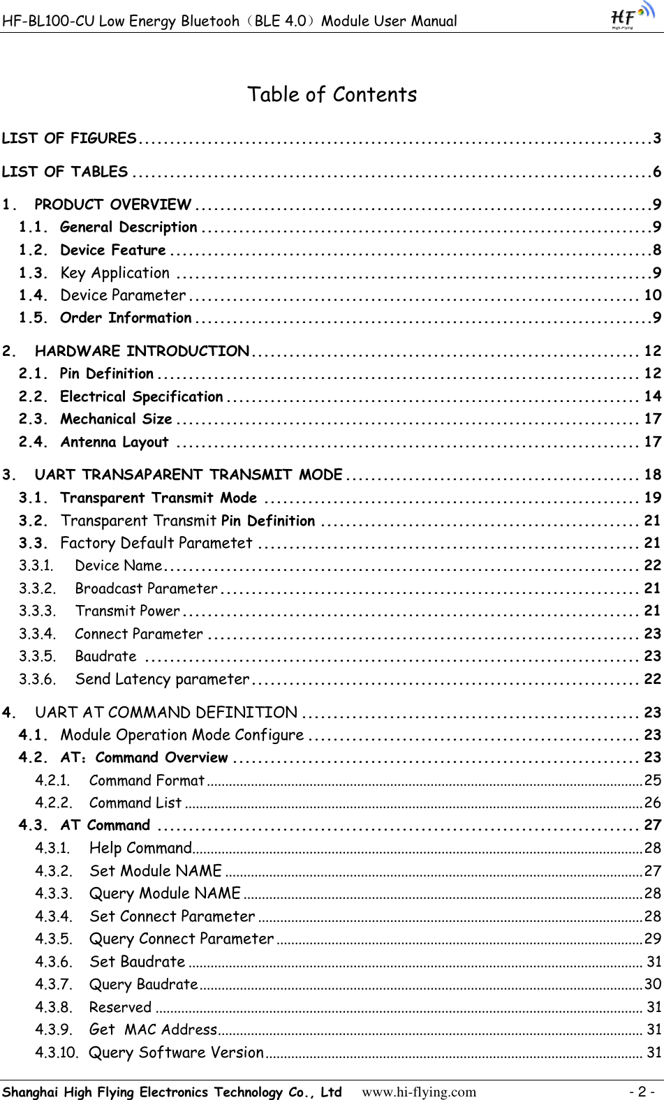 HF-BL100-CU Low Energy Bluetooh（BLE 4.0）Module User Manual Shanghai High Flying Electronics Technology Co., Ltd     www.hi-flying.com    - 2 - Table of Contents LIST OF FIGURES ..................................................................................3 LIST OF TABLES ...................................................................................6 1. PRODUCT OVERVIEW .........................................................................9 1.1. General Description ........................................................................9 1.2. Device Feature .............................................................................8 1.3.  Key Application ............................................................................9 1.4.  Device Parameter ........................................................................ 10 1.5. Order Information .........................................................................9 2. HARDWARE INTRODUCTION .............................................................. 12 2.1. Pin Definition ............................................................................. 12 2.2. Electrical Specification .................................................................. 14 2.3. Mechanical Size .......................................................................... 17 2.4. Antenna Layout .......................................................................... 17 3. UART TRANSAPARENT TRANSMIT MODE ............................................... 18 3.1. Transparent Transmit Mode ............................................................ 19 3.2.  Transparent Transmit Pin Definition ................................................... 21 3.3.  Factory Default Parametet ............................................................. 21 3.3.1. Device Name ............................................................................ 22 3.3.2. Broadcast Parameter ................................................................... 21 3.3.3. Transmit Power ......................................................................... 21 3.3.4. Connect Parameter ..................................................................... 23 3.3.5. Baudrate  ............................................................................... 23 3.3.6.  Send Latency parameter .............................................................. 22 4.  UART AT COMMAND DEFINITION ...................................................... 23 4.1.  Module Operation Mode Configure ..................................................... 23 4.2. AT：Command Overview ................................................................. 23 4.2.1. Command Format ....................................................................................................................... 25 4.2.2. Command List ............................................................................................................................. 26 4.3. AT Command ............................................................................. 27 4.3.1.  Help Command........................................................................................................................... 28 4.3.2.  Set Module NAME .................................................................................................................. 27 4.3.3.  Query Module NAME ............................................................................................................. 28 4.3.4.  Set Connect Parameter ......................................................................................................... 28 4.3.5.  Query Connect Parameter .................................................................................................... 29 4.3.6.  Set Baudrate ............................................................................................................................ 31 4.3.7. Query Baudrate ......................................................................................................................... 30 4.3.8. Reserved ..................................................................................................................................... 31 4.3.9.  Get  MAC Address .................................................................................................................... 31 4.3.10.  Query Software Version ....................................................................................................... 31 