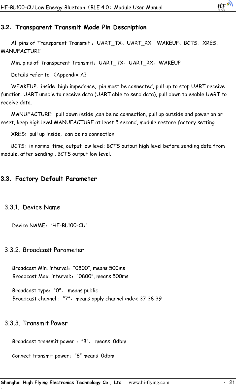 HF-BL100-CU Low Energy Bluetooh（BLE 4.0）Module User Manual Shanghai High Flying Electronics Technology Co., Ltd     www.hi-flying.com    -  21 - 3.2. Transparent Transmit Mode Pin Description All pins of Transparent Transmit ：UART_TX、UART_RX、WAKEUP、BCTS、XRES、MANUFACTURE Min. pins of Transparent Transmit：UART_TX、UART_RX、WAKEUP Details refer to 《Appendix A》 WEAKEUP:  inside  high impedance,  pin must be connected, pull up to stop UART receive function. UART unable to receive data (UART able to send data), pull down to enable UART to receive data. MANUFACTURE:  pull down inside ,can be no connection, pull up outside and power on or reset, keep high level MANUFACTURE at least 5 second, module restore factory setting  XRES:  pull up inside,  can be no connection BCTS:  in normal time, output low level; BCTS output high level before sending data from module, after sending , BCTS output low level. 3.3. Factory Default Parameter 3.3.1. Device Name Device NAME：”HF-BL100-CU” 3.3.2. Broadcast Parameter Broadcast Min. interval：“0800”, means 500ms   Broadcast Max. interval:：“0800”, means 500ms Broadcast type：“0”， means public   Broadcast channel ：“7”，means apply channel index 37 38 39 3.3.3. Transmit Power Broadcast transmit power ：”8”， means  0dbm Connect transmit power：”8” means  0dbm 