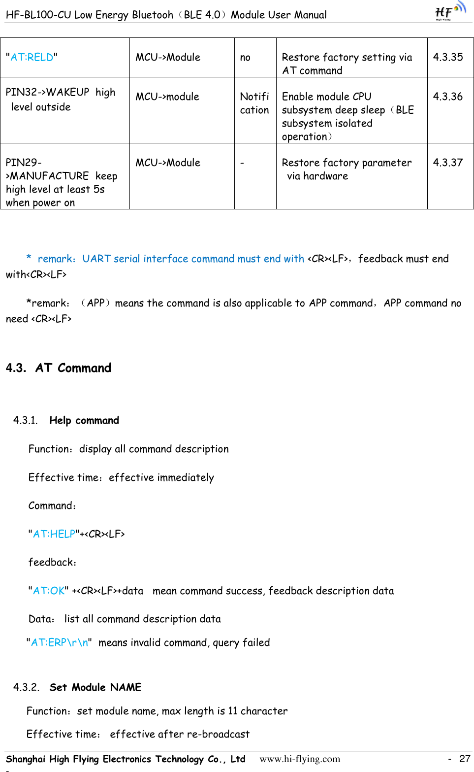 HF-BL100-CU Low Energy Bluetooh（BLE 4.0）Module User Manual Shanghai High Flying Electronics Technology Co., Ltd     www.hi-flying.com    -  27 - &quot;AT:RELD&quot; MCU-&gt;Module no Restore factory setting via AT command 4.3.35 PIN32-&gt;WAKEUP  high level outside  MCU-&gt;module Notification Enable module CPU subsystem deep sleep（BLE subsystem isolated operation） 4.3.36 PIN29-&gt;MANUFACTURE  keep high level at least 5s when power on MCU-&gt;Module - Restore factory parameter via hardware 4.3.37  *  remark：UART serial interface command must end with &lt;CR&gt;&lt;LF&gt;，feedback must end with&lt;CR&gt;&lt;LF&gt; *remark：（APP）means the command is also applicable to APP command，APP command no need &lt;CR&gt;&lt;LF&gt; 4.3. AT Command 4.3.1. Help command Function：display all command description Effective time：effective immediately Command： &quot;AT:HELP&quot;+&lt;CR&gt;&lt;LF&gt; feedback： &quot;AT:OK&quot; +&lt;CR&gt;&lt;LF&gt;+data   mean command success, feedback description data Data： list all command description data  &quot;AT:ERP\r\n&quot;  means invalid command, query failed 4.3.2. Set Module NAME Function：set module name, max length is 11 character  Effective time： effective after re-broadcast 