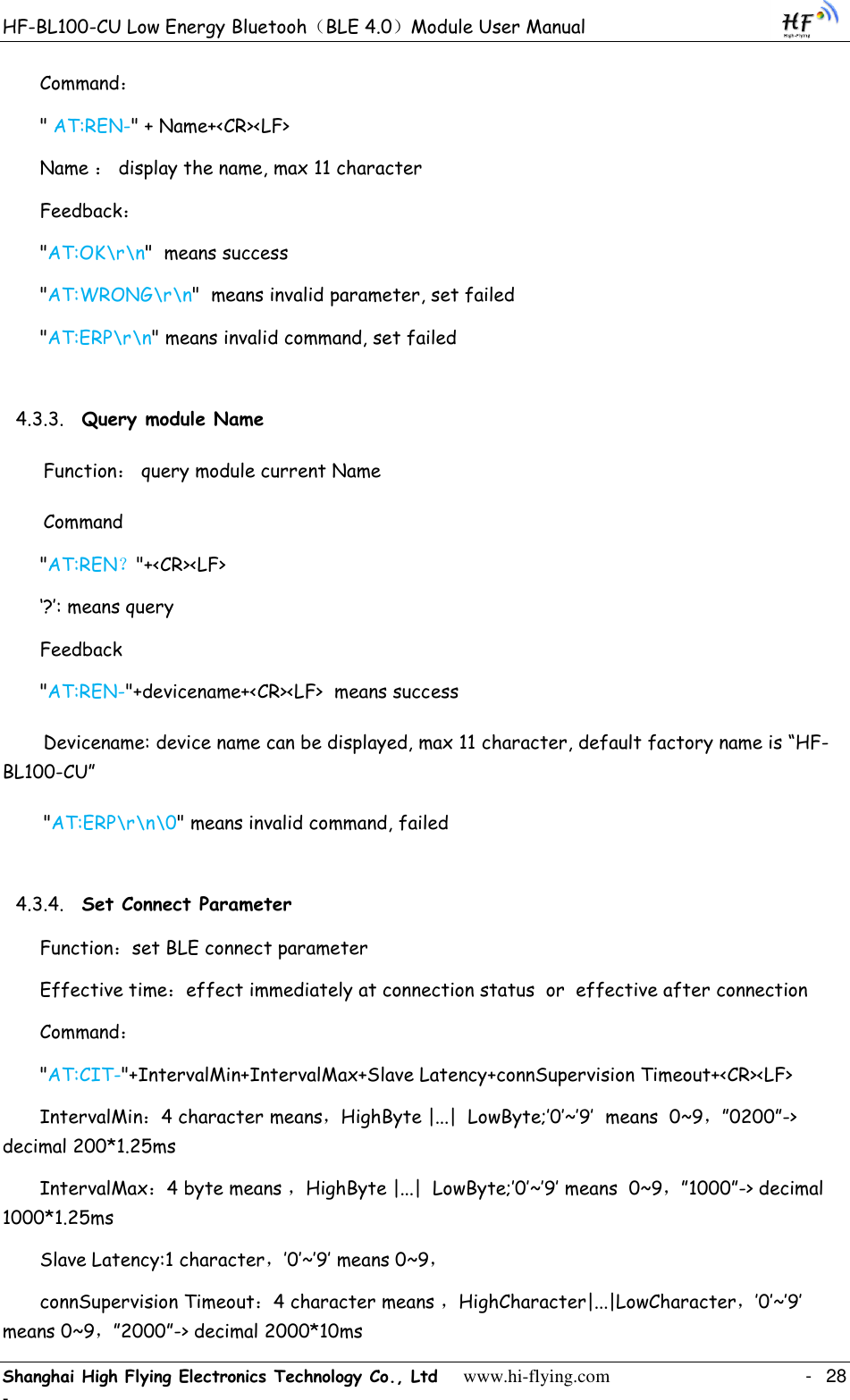 HF-BL100-CU Low Energy Bluetooh（BLE 4.0）Module User Manual Shanghai High Flying Electronics Technology Co., Ltd     www.hi-flying.com    -  28 - Command： &quot; AT:REN-&quot; + Name+&lt;CR&gt;&lt;LF&gt; Name ： display the name, max 11 character Feedback： &quot;AT:OK\r\n&quot;  means success  &quot;AT:WRONG\r\n&quot;  means invalid parameter, set failed &quot;AT:ERP\r\n&quot; means invalid command, set failed 4.3.3. Query module Name   Function： query module current Name Command &quot;AT:REN？&quot;+&lt;CR&gt;&lt;LF&gt; „?‟: means query Feedback &quot;AT:REN-&quot;+devicename+&lt;CR&gt;&lt;LF&gt;  means success     Devicename: device name can be displayed, max 11 character, default factory name is “HF-BL100-CU” &quot;AT:ERP\r\n\0&quot; means invalid command, failed 4.3.4. Set Connect Parameter Function：set BLE connect parameter Effective time：effect immediately at connection status  or  effective after connection Command： &quot;AT:CIT-&quot;+IntervalMin+IntervalMax+Slave Latency+connSupervision Timeout+&lt;CR&gt;&lt;LF&gt;      IntervalMin：4 character means，HighByte |...|  LowByte;‟0‟~‟9‟  means  0~9，”0200”-&gt; decimal 200*1.25ms IntervalMax：4 byte means ，HighByte |...|  LowByte;‟0‟~‟9‟ means  0~9，”1000”-&gt; decimal 1000*1.25ms Slave Latency:1 character，‟0‟~‟9‟ means 0~9， connSupervision Timeout：4 character means ，HighCharacter|...|LowCharacter，‟0‟~‟9‟ means 0~9，”2000”-&gt; decimal 2000*10ms 